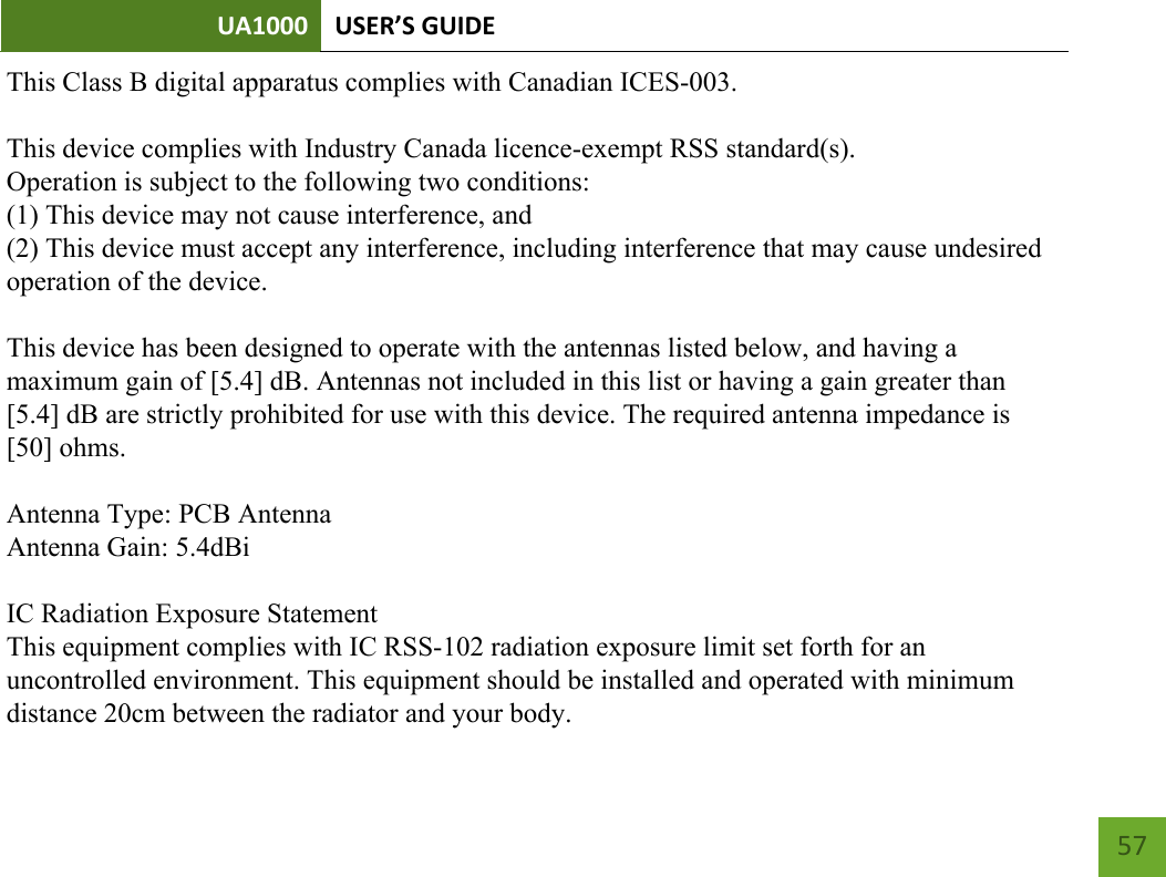 UA1000 USER’S GUIDE    57       This Class B digital apparatus complies with Canadian ICES-003.This device complies with Industry Canada licence-exempt RSS standard(s).Operation is subject to the following two conditions:(1) This device may not cause interference, and(2) This device must accept any interference, including interference that may cause undesiredoperation of the device.This device has been designed to operate with the antennas listed below, and having amaximum gain of [5.4] dB. Antennas not included in this list or having a gain greater than[5.4] dB are strictly prohibited for use with this device. The required antenna impedance is[50] ohms.Antenna Type: PCB AntennaAntenna Gain: 5.4dBiIC Radiation Exposure StatementThis equipment complies with IC RSS-102 radiation exposure limit set forth for anuncontrolled environment. This equipment should be installed and operated with minimumdistance 20cm between the radiator and your body.