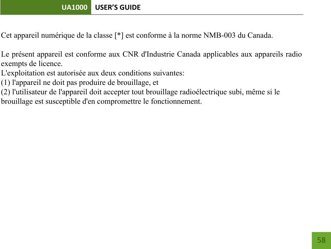 UA1000 USER’S GUIDE   58               Cet appareil numérique de la classe [*] est conforme à la norme NMB-003 du Canada.Le présent appareil est conforme aux CNR d&apos;Industrie Canada applicables aux appareils radioexempts de licence.L&apos;exploitation est autorisée aux deux conditions suivantes:(1) l&apos;appareil ne doit pas produire de brouillage, et(2) l&apos;utilisateur de l&apos;appareil doit accepter tout brouillage radioélectrique subi, même si lebrouillage est susceptible d&apos;en compromettre le fonctionnement.