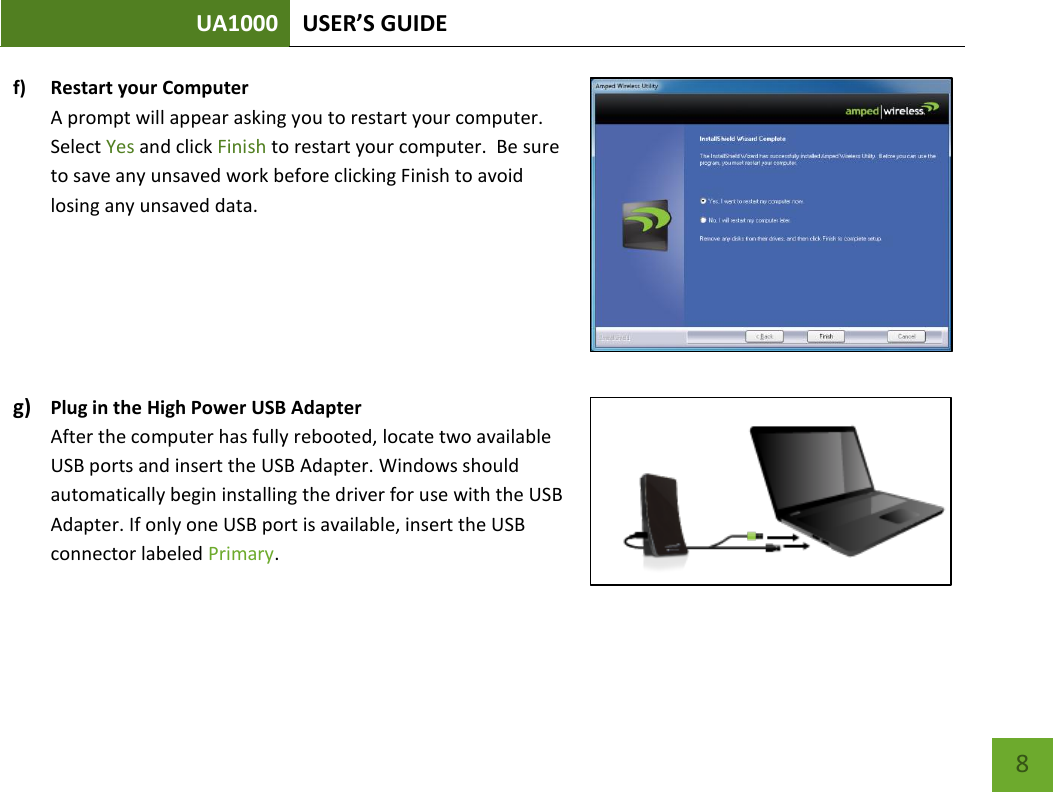 UA1000 USER’S GUIDE    8 f) Restart your Computer A prompt will appear asking you to restart your computer.  Select Yes and click Finish to restart your computer.  Be sure to save any unsaved work before clicking Finish to avoid losing any unsaved data.    g) Plug in the High Power USB Adapter After the computer has fully rebooted, locate two available USB ports and insert the USB Adapter. Windows should automatically begin installing the driver for use with the USB Adapter. If only one USB port is available, insert the USB connector labeled Primary.   