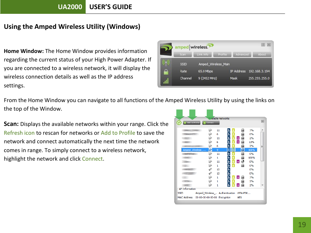 UA2000 USER’S GUIDE    19 Using the Amped Wireless Utility (Windows)   Home Window: The Home Window provides information regarding the current status of your High Power Adapter. If you are connected to a wireless network, it will display the wireless connection details as well as the IP address settings. From the Home Window you can navigate to all functions of the Amped Wireless Utility by using the links on the top of the Window.   Scan: Displays the available networks within your range. Click the Refresh icon to rescan for networks or Add to Profile to save the network and connect automatically the next time the network comes in range. To simply connect to a wireless network, highlight the network and click Connect.   