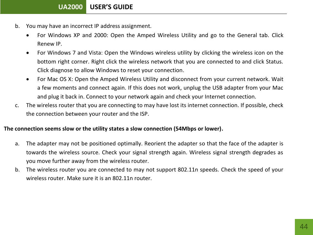 UA2000 USER’S GUIDE    44 b. You may have an incorrect IP address assignment.   For  Windows  XP  and  2000:  Open  the  Amped  Wireless  Utility  and  go  to  the  General  tab.  Click Renew IP.  For Windows 7 and Vista: Open the Windows wireless utility by clicking the wireless icon on the bottom right corner. Right click the wireless network that you are connected to and click Status. Click diagnose to allow Windows to reset your connection.  For Mac OS X: Open the Amped Wireless Utility and disconnect from your current network. Wait a few moments and connect again. If this does not work, unplug the USB adapter from your Mac and plug it back in. Connect to your network again and check your Internet connection. c. The wireless router that you are connecting to may have lost its internet connection. If possible, check the connection between your router and the ISP. The connection seems slow or the utility states a slow connection (54Mbps or lower). a. The adapter may not be positioned optimally. Reorient the adapter so that the face of the adapter is towards the  wireless  source. Check  your  signal  strength  again. Wireless signal  strength degrades as you move further away from the wireless router. b. The wireless router you are connected to may not support 802.11n speeds. Check the speed of your wireless router. Make sure it is an 802.11n router. 