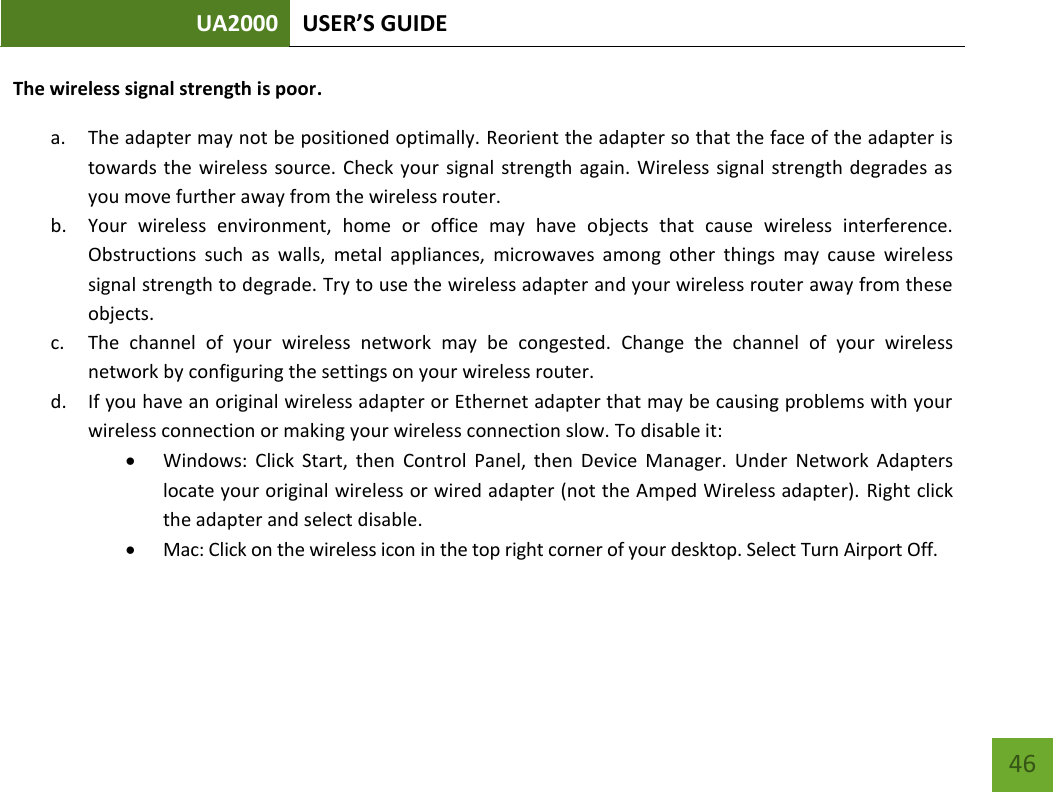 UA2000 USER’S GUIDE    46 The wireless signal strength is poor. a. The adapter may not be positioned optimally. Reorient the adapter so that the face of the adapter is towards the  wireless  source. Check  your  signal  strength  again. Wireless signal  strength degrades as you move further away from the wireless router. b. Your  wireless  environment,  home  or  office  may  have  objects  that  cause  wireless  interference. Obstructions  such  as  walls,  metal  appliances,  microwaves  among  other  things  may  cause  wireless signal strength to degrade. Try to use the wireless adapter and your wireless router away from these objects. c. The  channel  of  your  wireless  network  may  be  congested.  Change  the  channel  of  your  wireless network by configuring the settings on your wireless router. d. If you have an original wireless adapter or Ethernet adapter that may be causing problems with your wireless connection or making your wireless connection slow. To disable it:  Windows:  Click  Start,  then  Control  Panel,  then  Device  Manager.  Under  Network  Adapters locate your original wireless or wired adapter (not the Amped Wireless adapter). Right click the adapter and select disable.  Mac: Click on the wireless icon in the top right corner of your desktop. Select Turn Airport Off.    