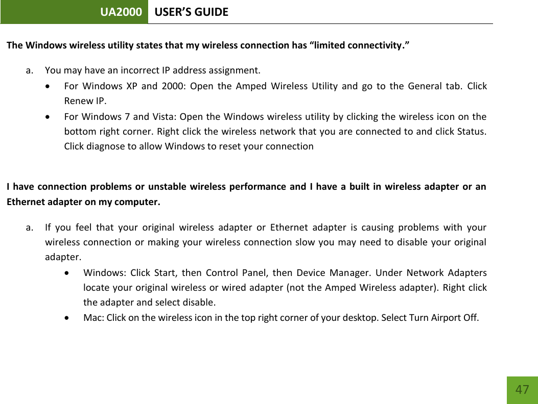 UA2000 USER’S GUIDE    47 The Windows wireless utility states that my wireless connection has “limited connectivity.” a. You may have an incorrect IP address assignment.   For  Windows  XP  and  2000:  Open  the  Amped  Wireless  Utility  and  go  to  the  General  tab.  Click Renew IP.  For Windows 7 and Vista: Open the Windows wireless utility by clicking the wireless icon on the bottom right corner. Right click the wireless network that you are connected to and click Status. Click diagnose to allow Windows to reset your connection  I have connection problems or  unstable wireless performance and  I have  a built in wireless  adapter or  an Ethernet adapter on my computer.  a. If  you  feel  that  your  original  wireless  adapter  or  Ethernet  adapter  is  causing  problems  with  your wireless connection or making your wireless connection slow you may need to disable  your original adapter.   Windows:  Click  Start,  then  Control  Panel,  then  Device  Manager.  Under  Network  Adapters locate your original wireless or wired adapter (not the Amped Wireless adapter). Right click the adapter and select disable.  Mac: Click on the wireless icon in the top right corner of your desktop. Select Turn Airport Off. 