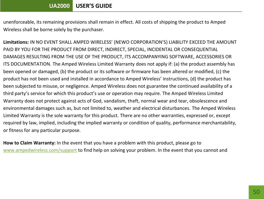UA2000 USER’S GUIDE    50 unenforceable, its remaining provisions shall remain in effect. All costs of shipping the product to Amped Wireless shall be borne solely by the purchaser. Limitations: IN NO EVENT SHALL AMPED WIRELESS’ (NEWO CORPORATION’S) LIABILITY EXCEED THE AMOUNT PAID BY YOU FOR THE PRODUCT FROM DIRECT, INDIRECT, SPECIAL, INCIDENTAL OR CONSEQUENTIAL DAMAGES RESULTING FROM THE USE OF THE PRODUCT, ITS ACCOMPANYING SOFTWARE, ACCESSORIES OR ITS DOCUMENTATION. The Amped Wireless Limited Warranty does not apply if: (a) the product assembly has been opened or damaged, (b) the product or its software or firmware has been altered or modified, (c) the product has not been used and installed in accordance to Amped Wireless’ instructions, (d) the product has been subjected to misuse, or negligence. Amped Wireless does not guarantee the continued availability of a third party’s service for which this product’s use or operation may require. The Amped Wireless Limited Warranty does not protect against acts of God, vandalism, theft, normal wear and tear, obsolescence and environmental damages such as, but not limited to, weather and electrical disturbances. The Amped Wireless Limited Warranty is the sole warranty for this product. There are no other warranties, expressed or, except required by law, implied, including the implied warranty or condition of quality, performance merchantability, or fitness for any particular purpose. How to Claim Warranty: In the event that you have a problem with this product, please go to www.ampedwireless.com/support to find help on solving your problem. In the event that you cannot and 