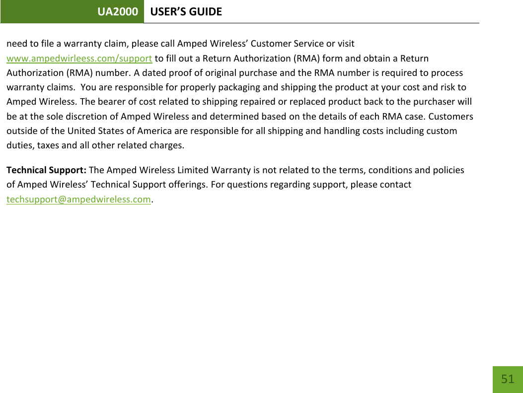 UA2000 USER’S GUIDE    51 need to file a warranty claim, please call Amped Wireless’ Customer Service or visit www.ampedwirleess.com/support to fill out a Return Authorization (RMA) form and obtain a Return Authorization (RMA) number. A dated proof of original purchase and the RMA number is required to process warranty claims.  You are responsible for properly packaging and shipping the product at your cost and risk to Amped Wireless. The bearer of cost related to shipping repaired or replaced product back to the purchaser will be at the sole discretion of Amped Wireless and determined based on the details of each RMA case. Customers outside of the United States of America are responsible for all shipping and handling costs including custom duties, taxes and all other related charges.  Technical Support: The Amped Wireless Limited Warranty is not related to the terms, conditions and policies of Amped Wireless’ Technical Support offerings. For questions regarding support, please contact techsupport@ampedwireless.com.    