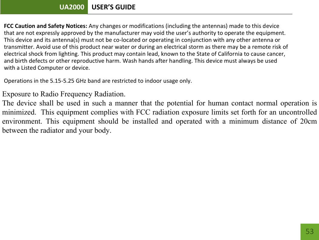 UA2000 USER’S GUIDE    53 FCC Caution and Safety Notices: Any changes or modifications (including the antennas) made to this device that are not expressly approved by the manufacturer may void the user’s authority to operate the equipment. This device and its antenna(s) must not be co-located or operating in conjunction with any other antenna or transmitter. Avoid use of this product near water or during an electrical storm as there may be a remote risk of electrical shock from lighting. This product may contain lead, known to the State of California to cause cancer, and birth defects or other reproductive harm. Wash hands after handling. This device must always be used with a Listed Computer or device.   Operations in the 5.15-5.25 GHz band are restricted to indoor usage only. FCC Radiation Exposure Statement (SAR): This equipment complies with FCC radiation exposure limits set forth for an uncontrolled environment. End users must follow the specific operating instructions for satisfying RF exposure compliance. To maintain compliance with FCC RF exposure compliance requirements, please follow operation instructions as documented in this manual. This transmitter must not be co-located or operating in conjunction with any other antenna or transmitter. SAR compliance has been established in typical laptop computer(s) with USB slot, and this product could be used in typical laptop computer(s) with USB slot. Other applications like handheld PC or similar device have not been verified and may not be in compliance with related RF exposure rule and such use shall be prohibited. Operation of this device in the USA or Canada is firmware-limited to channels 1 through 11. Operation of this device in the 5.15-5.25 GHz frequency range is restricted to an indoor environment only.      Exposure to Radio Frequency Radiation.   The device shall be used in such a manner that the potential for human contact normal operation is minimized.  This equipment complies with FCC radiation exposure limits set forth for an uncontrolled environment.  This  equipment  should  be  installed  and  operated  with  a  minimum  distance  of  20cm between the radiator and your body.  