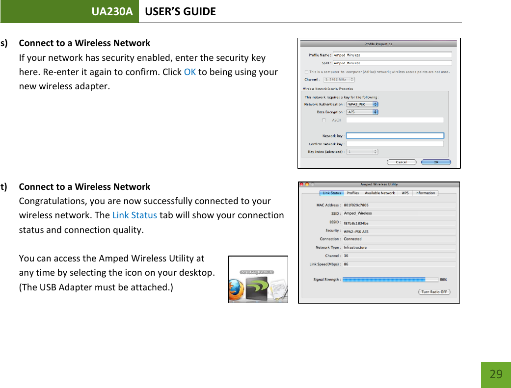 UA230A USER’S GUIDE   29 s) Connect to a Wireless Network If your network has security enabled, enter the security key here. Re-enter it again to confirm. Click OK to being using your new wireless adapter.       t) Connect to a Wireless Network Congratulations, you are now successfully connected to your wireless network. The Link Status tab will show your connection status and connection quality.   You can access the Amped Wireless Utility at any time by selecting the icon on your desktop. (The USB Adapter must be attached.)     