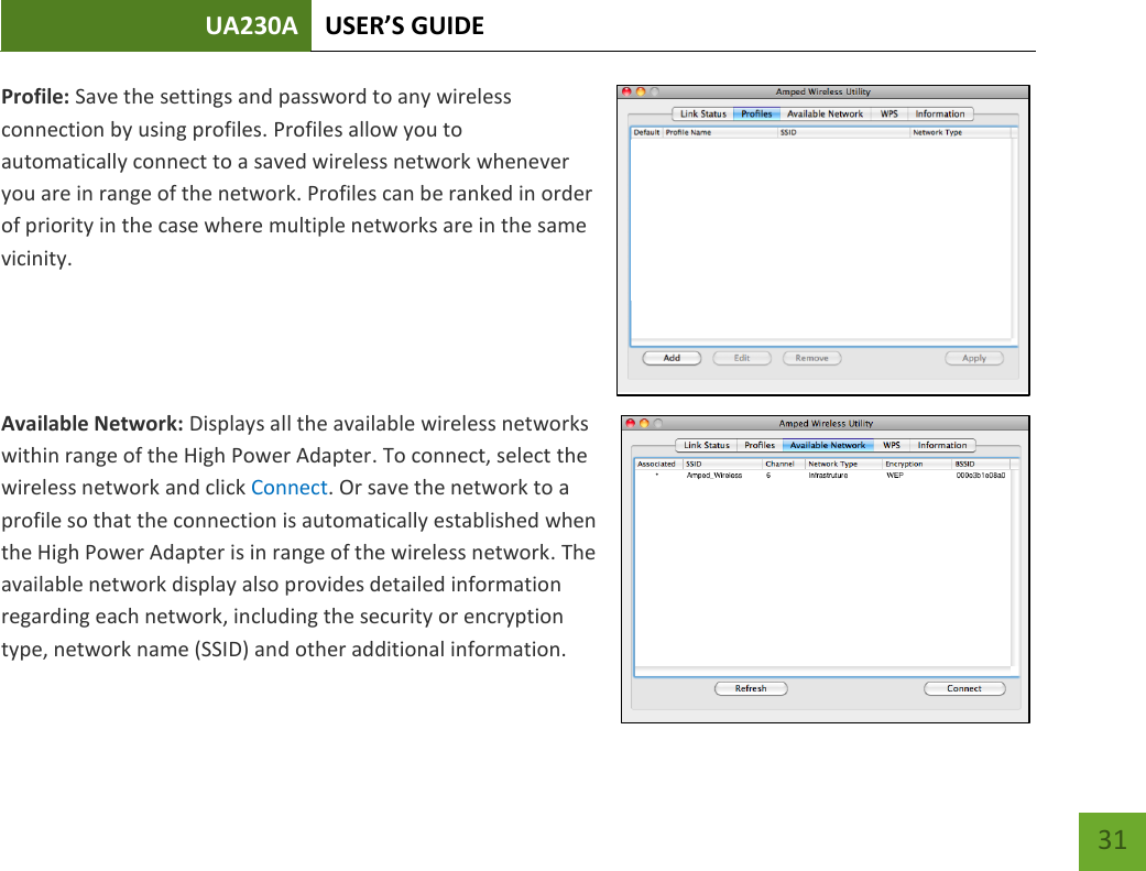 UA230A USER’S GUIDE   31 Profile: Save the settings and password to any wireless connection by using profiles. Profiles allow you to automatically connect to a saved wireless network whenever you are in range of the network. Profiles can be ranked in order of priority in the case where multiple networks are in the same vicinity.   Available Network: Displays all the available wireless networks within range of the High Power Adapter. To connect, select the wireless network and click Connect. Or save the network to a profile so that the connection is automatically established when the High Power Adapter is in range of the wireless network. The available network display also provides detailed information regarding each network, including the security or encryption type, network name (SSID) and other additional information.   