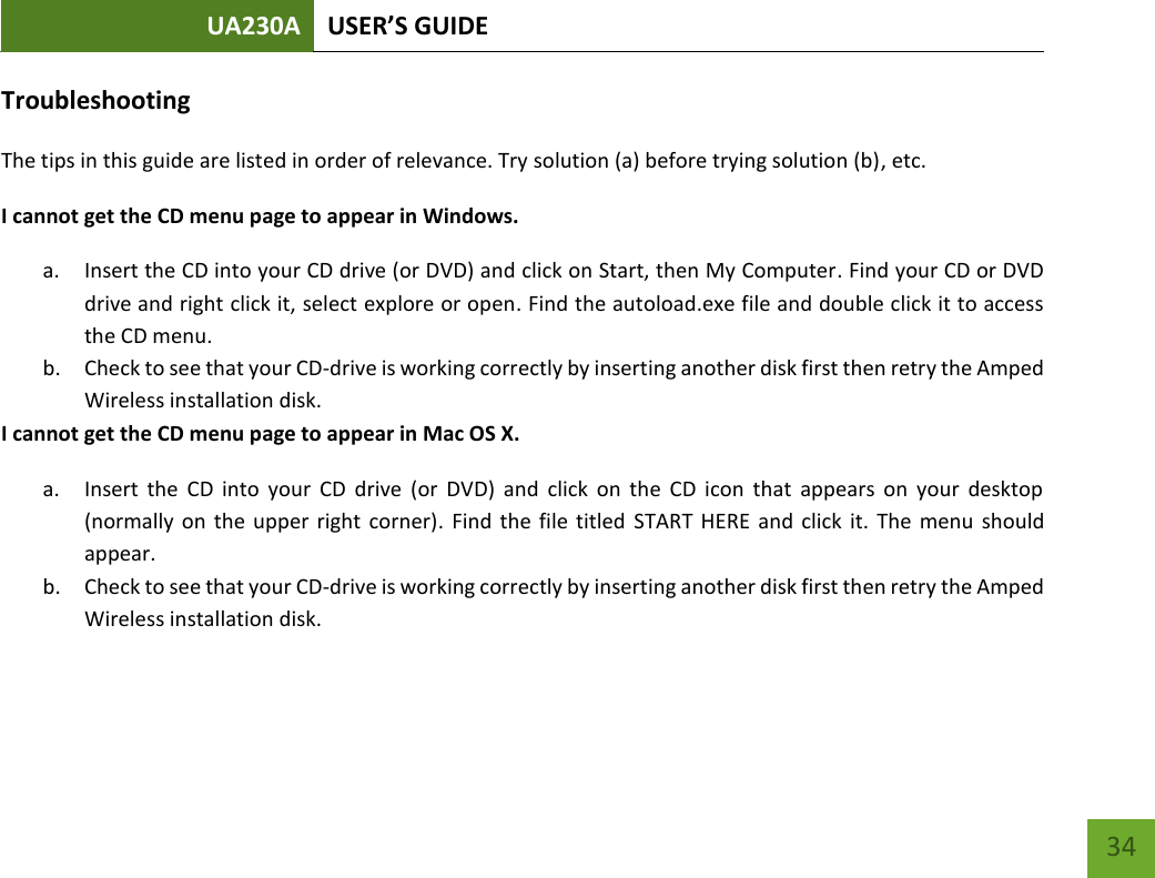 UA230A USER’S GUIDE   34 Troubleshooting The tips in this guide are listed in order of relevance. Try solution (a) before trying solution (b), etc. I cannot get the CD menu page to appear in Windows. a. Insert the CD into your CD drive (or DVD) and click on Start, then My Computer. Find your CD or DVD drive and right click it, select explore or open. Find the autoload.exe file and double click it to access the CD menu. b. Check to see that your CD-drive is working correctly by inserting another disk first then retry the Amped Wireless installation disk.  I cannot get the CD menu page to appear in Mac OS X. a. Insert  the  CD  into  your  CD  drive  (or  DVD)  and  click  on  the  CD  icon  that  appears  on  your  desktop (normally on the upper right  corner).  Find the file titled  START HERE and click  it. The menu should appear. b. Check to see that your CD-drive is working correctly by inserting another disk first then retry the Amped Wireless installation disk.     