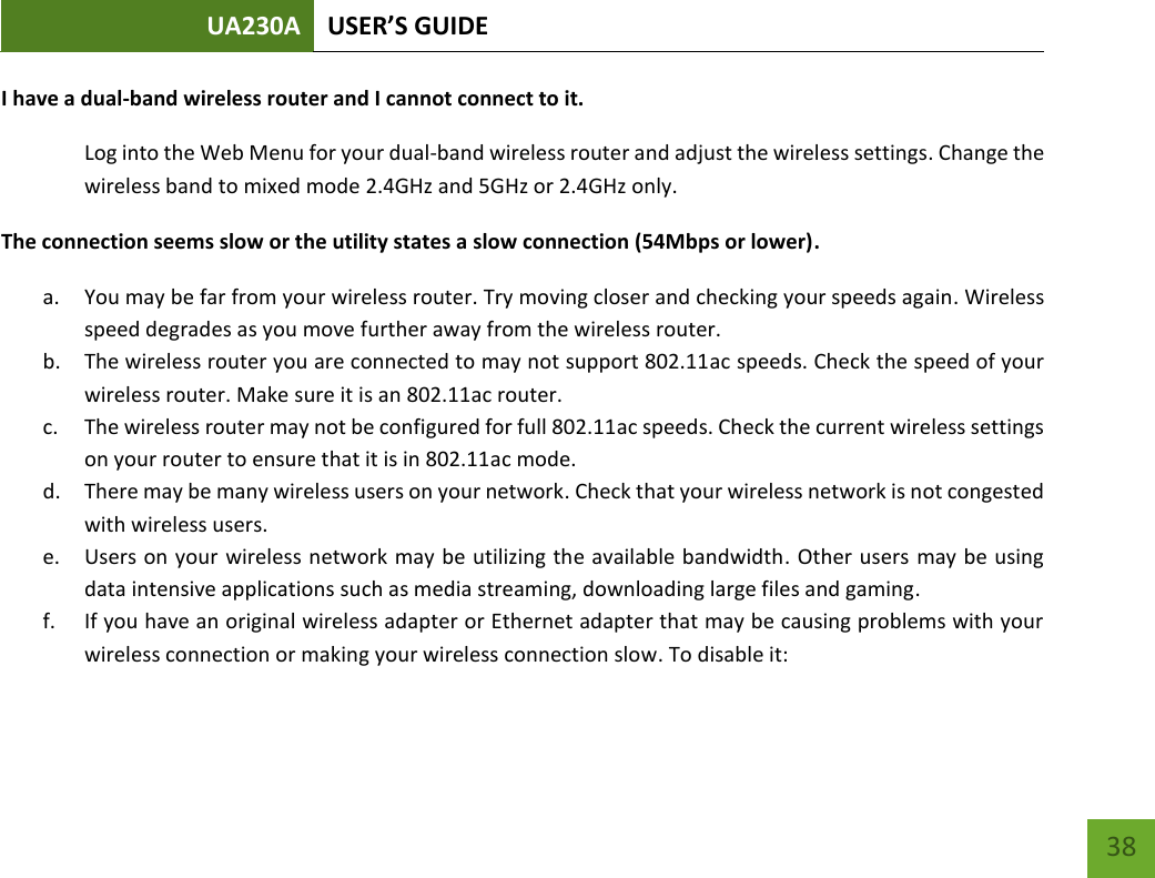 UA230A USER’S GUIDE   38 I have a dual-band wireless router and I cannot connect to it. Log into the Web Menu for your dual-band wireless router and adjust the wireless settings. Change the wireless band to mixed mode 2.4GHz and 5GHz or 2.4GHz only. The connection seems slow or the utility states a slow connection (54Mbps or lower). a. You may be far from your wireless router. Try moving closer and checking your speeds again. Wireless speed degrades as you move further away from the wireless router. b. The wireless router you are connected to may not support 802.11ac speeds. Check the speed of your wireless router. Make sure it is an 802.11ac router. c. The wireless router may not be configured for full 802.11ac speeds. Check the current wireless settings on your router to ensure that it is in 802.11ac mode. d. There may be many wireless users on your network. Check that your wireless network is not congested with wireless users. e. Users on your wireless network may be utilizing the available bandwidth. Other users may be using data intensive applications such as media streaming, downloading large files and gaming.  f. If you have an original wireless adapter or Ethernet adapter that may be causing problems with your wireless connection or making your wireless connection slow. To disable it: 