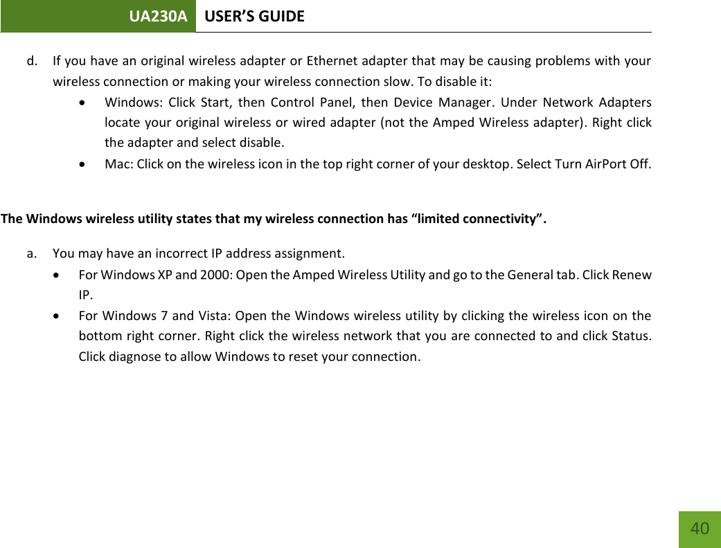 UA230A USER’S GUIDE   40 d. If you have an original wireless adapter or Ethernet adapter that may be causing problems with your wireless connection or making your wireless connection slow. To disable it:  Windows:  Click  Start,  then  Control  Panel,  then  Device  Manager.  Under  Network  Adapters locate your original wireless or wired adapter (not the Amped Wireless adapter). Right click the adapter and select disable.  Mac: Click on the wireless icon in the top right corner of your desktop. Select Turn AirPort Off.  The Windows wireless utility states that my wireless connection has “limited connectivity”. a. You may have an incorrect IP address assignment.   For Windows XP and 2000: Open the Amped Wireless Utility and go to the General tab. Click Renew IP.  For Windows 7 and Vista: Open the Windows wireless utility by clicking the wireless icon on the bottom right corner. Right click the wireless network that you are connected to and click Status. Click diagnose to allow Windows to reset your connection.    