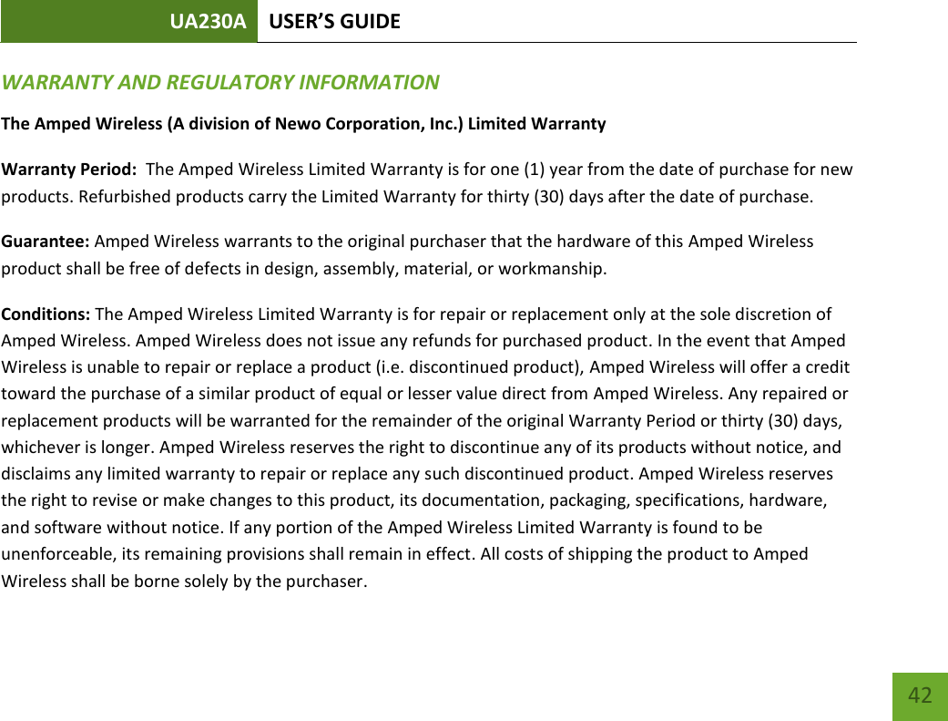 UA230A USER’S GUIDE   42 WARRANTY AND REGULATORY INFORMATION The Amped Wireless (A division of Newo Corporation, Inc.) Limited Warranty  Warranty Period:  The Amped Wireless Limited Warranty is for one (1) year from the date of purchase for new products. Refurbished products carry the Limited Warranty for thirty (30) days after the date of purchase.  Guarantee: Amped Wireless warrants to the original purchaser that the hardware of this Amped Wireless product shall be free of defects in design, assembly, material, or workmanship. Conditions: The Amped Wireless Limited Warranty is for repair or replacement only at the sole discretion of Amped Wireless. Amped Wireless does not issue any refunds for purchased product. In the event that Amped Wireless is unable to repair or replace a product (i.e. discontinued product), Amped Wireless will offer a credit toward the purchase of a similar product of equal or lesser value direct from Amped Wireless. Any repaired or replacement products will be warranted for the remainder of the original Warranty Period or thirty (30) days, whichever is longer. Amped Wireless reserves the right to discontinue any of its products without notice, and disclaims any limited warranty to repair or replace any such discontinued product. Amped Wireless reserves the right to revise or make changes to this product, its documentation, packaging, specifications, hardware, and software without notice. If any portion of the Amped Wireless Limited Warranty is found to be unenforceable, its remaining provisions shall remain in effect. All costs of shipping the product to Amped Wireless shall be borne solely by the purchaser.  