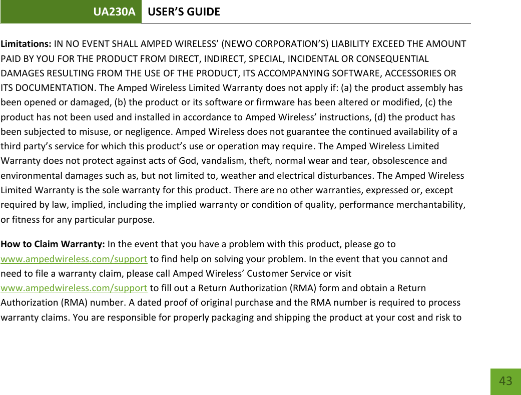 UA230A USER’S GUIDE   43 Limitations: IN NO EVENT SHALL AMPED WIRELESS’ (NEWO CORPORATION’S) LIABILITY EXCEED THE AMOUNT PAID BY YOU FOR THE PRODUCT FROM DIRECT, INDIRECT, SPECIAL, INCIDENTAL OR CONSEQUENTIAL DAMAGES RESULTING FROM THE USE OF THE PRODUCT, ITS ACCOMPANYING SOFTWARE, ACCESSORIES OR ITS DOCUMENTATION. The Amped Wireless Limited Warranty does not apply if: (a) the product assembly has been opened or damaged, (b) the product or its software or firmware has been altered or modified, (c) the product has not been used and installed in accordance to Amped Wireless’ instructions, (d) the product has been subjected to misuse, or negligence. Amped Wireless does not guarantee the continued availability of a third party’s service for which this product’s use or operation may require. The Amped Wireless Limited Warranty does not protect against acts of God, vandalism, theft, normal wear and tear, obsolescence and environmental damages such as, but not limited to, weather and electrical disturbances. The Amped Wireless Limited Warranty is the sole warranty for this product. There are no other warranties, expressed or, except required by law, implied, including the implied warranty or condition of quality, performance merchantability, or fitness for any particular purpose. How to Claim Warranty: In the event that you have a problem with this product, please go to www.ampedwireless.com/support to find help on solving your problem. In the event that you cannot and need to file a warranty claim, please call Amped Wireless’ Customer Service or visit www.ampedwireless.com/support to fill out a Return Authorization (RMA) form and obtain a Return Authorization (RMA) number. A dated proof of original purchase and the RMA number is required to process warranty claims. You are responsible for properly packaging and shipping the product at your cost and risk to 