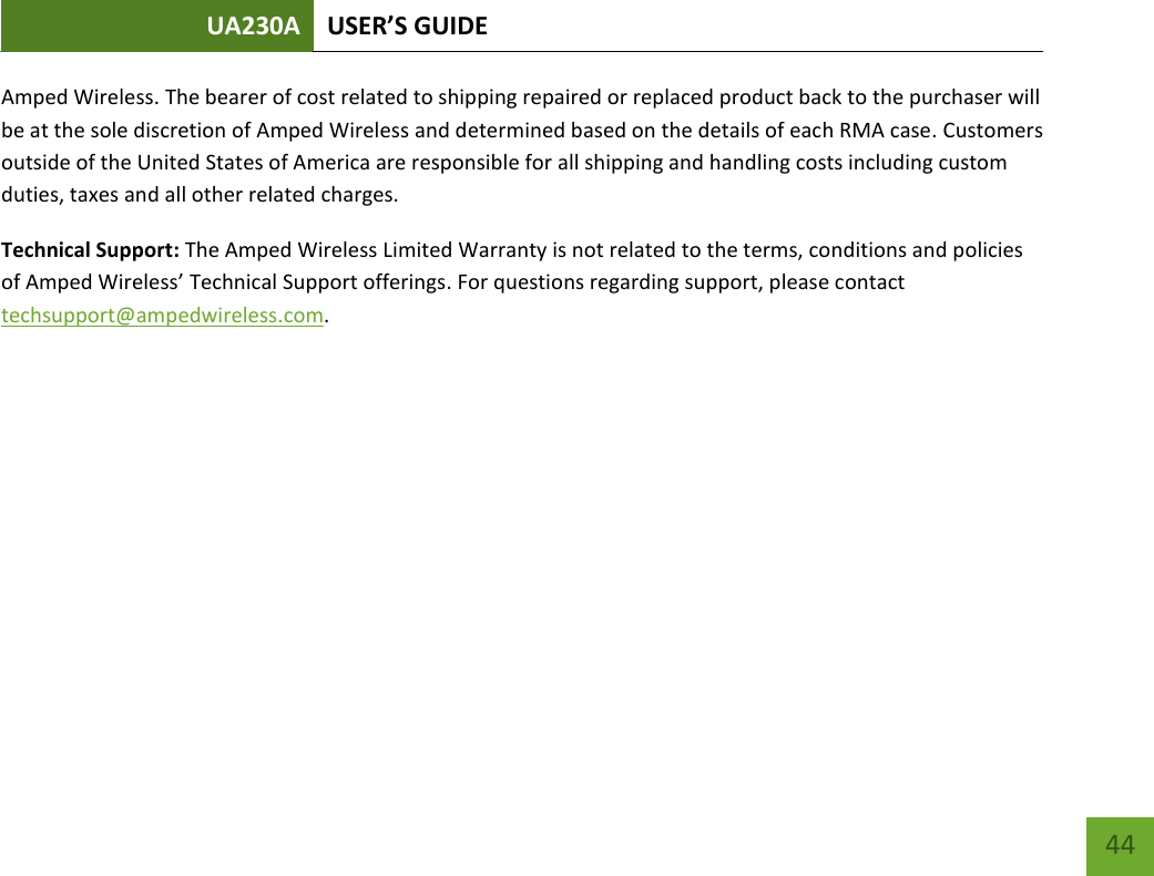 UA230A USER’S GUIDE   44 Amped Wireless. The bearer of cost related to shipping repaired or replaced product back to the purchaser will be at the sole discretion of Amped Wireless and determined based on the details of each RMA case. Customers outside of the United States of America are responsible for all shipping and handling costs including custom duties, taxes and all other related charges. Technical Support: The Amped Wireless Limited Warranty is not related to the terms, conditions and policies of Amped Wireless’ Technical Support offerings. For questions regarding support, please contact techsupport@ampedwireless.com. 
