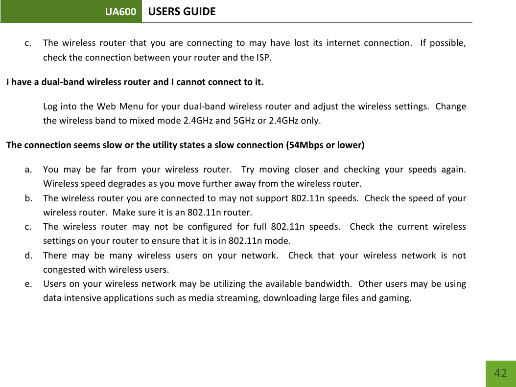 UA600 USERS GUIDE    42 c. The  wireless  router  that  you  are  connecting  to  may  have  lost  its  internet  connection.    If  possible, check the connection between your router and the ISP. I have a dual-band wireless router and I cannot connect to it. Log into the Web Menu for your dual-band wireless router and adjust the wireless settings.  Change the wireless band to mixed mode 2.4GHz and 5GHz or 2.4GHz only. The connection seems slow or the utility states a slow connection (54Mbps or lower) a. You  may  be  far  from  your  wireless  router.    Try  moving  closer  and  checking  your  speeds  again.  Wireless speed degrades as you move further away from the wireless router. b. The wireless router you are connected to may not support 802.11n speeds.  Check the speed of your wireless router.  Make sure it is an 802.11n router. c. The  wireless  router  may  not  be  configured  for  full  802.11n  speeds.    Check  the  current  wireless settings on your router to ensure that it is in 802.11n mode. d. There  may  be  many  wireless  users  on  your  network.    Check  that  your  wireless  network  is  not congested with wireless users. e. Users on your wireless network may be utilizing the available bandwidth.  Other users may be using data intensive applications such as media streaming, downloading large files and gaming.   