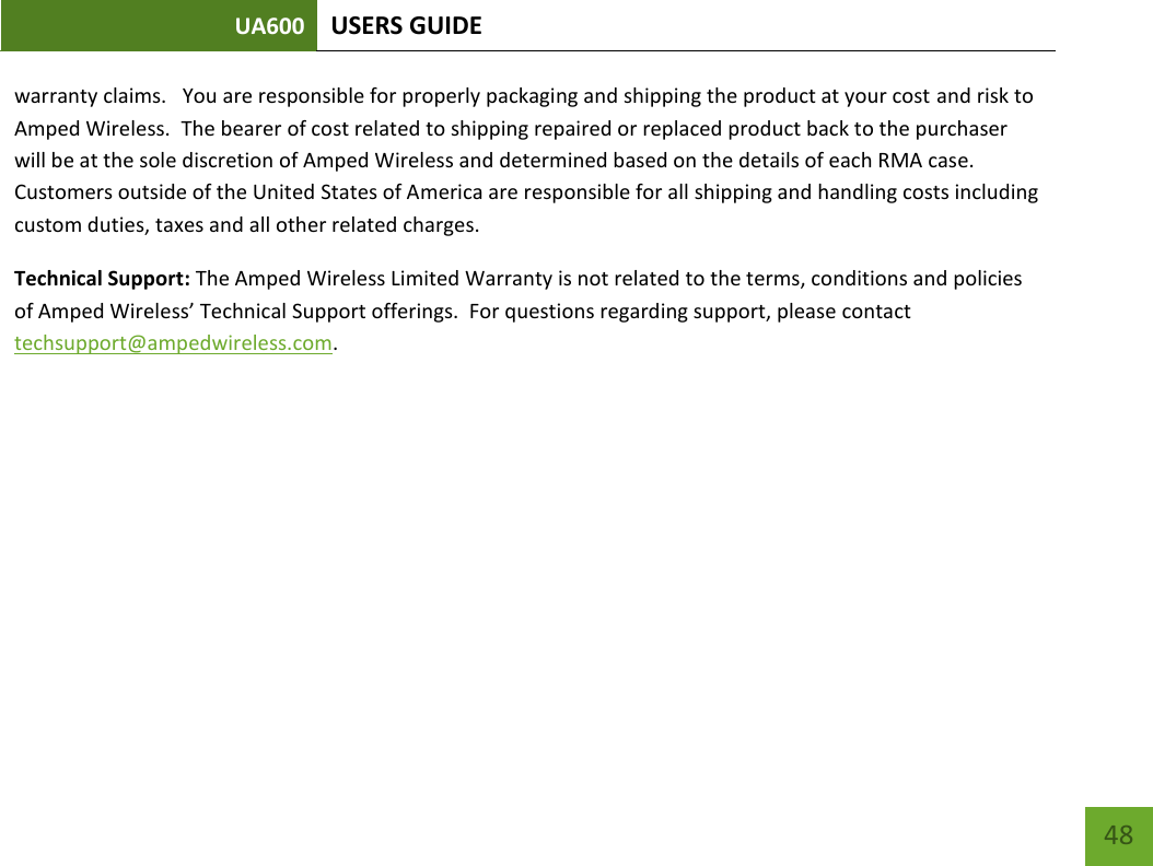 UA600 USERS GUIDE    48 warranty claims.   You are responsible for properly packaging and shipping the product at your cost and risk to Amped Wireless.  The bearer of cost related to shipping repaired or replaced product back to the purchaser will be at the sole discretion of Amped Wireless and determined based on the details of each RMA case.  Customers outside of the United States of America are responsible for all shipping and handling costs including custom duties, taxes and all other related charges.   Technical Support: The Amped Wireless Limited Warranty is not related to the terms, conditions and policies of Amped Wireless’ Technical Support offerings.  For questions regarding support, please contact techsupport@ampedwireless.com.       