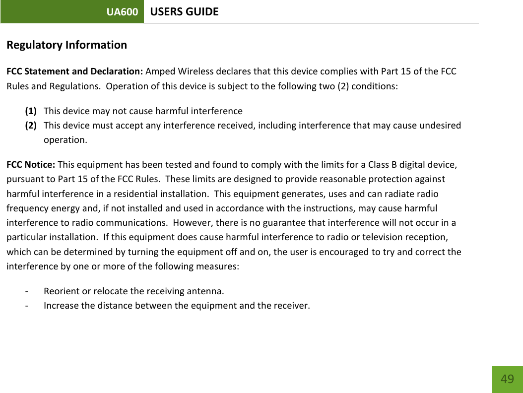 UA600 USERS GUIDE    49 Regulatory Information FCC Statement and Declaration: Amped Wireless declares that this device complies with Part 15 of the FCC Rules and Regulations.  Operation of this device is subject to the following two (2) conditions: (1) This device may not cause harmful interference (2) This device must accept any interference received, including interference that may cause undesired operation. FCC Notice: This equipment has been tested and found to comply with the limits for a Class B digital device, pursuant to Part 15 of the FCC Rules.  These limits are designed to provide reasonable protection against harmful interference in a residential installation.  This equipment generates, uses and can radiate radio frequency energy and, if not installed and used in accordance with the instructions, may cause harmful interference to radio communications.  However, there is no guarantee that interference will not occur in a particular installation.  If this equipment does cause harmful interference to radio or television reception, which can be determined by turning the equipment off and on, the user is encouraged to try and correct the interference by one or more of the following measures:  - Reorient or relocate the receiving antenna. - Increase the distance between the equipment and the receiver. 