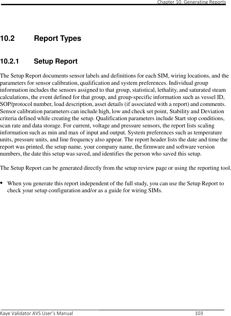                                                                                                                                                                                                                                                                                                                                                                                                                                                                                                Chapter 10. Generating Reports       Kaye Validator AVS User’s Manual     103    10.2  Report Types  10.2.1 Setup Report  The Setup Report documents sensor labels and definitions for each SIM, wiring locations, and the parameters for sensor calibration, qualification and system preferences. Individual group information includes the sensors assigned to that group, statistical, lethality, and saturated steam calculations, the event defined for that group, and group-specific information such as vessel ID, SOP/protocol number, load description, asset details (if associated with a report) and comments. Sensor calibration parameters can include high, low and check set point, Stability and Deviation criteria defined while creating the setup. Qualification parameters include Start stop conditions, scan rate and data storage. For current, voltage and pressure sensors, the report lists scaling information such as min and max of input and output. System preferences such as temperature units, pressure units, and line frequency also appear. The report header lists the date and time the report was printed, the setup name, your company name, the firmware and software version numbers, the date this setup was saved, and identifies the person who saved this setup.  The Setup Report can be generated directly from the setup review page or using the reporting tool.  • When you generate this report independent of the full study, you can use the Setup Report to check your setup configuration and/or as a guide for wiring SIMs.               