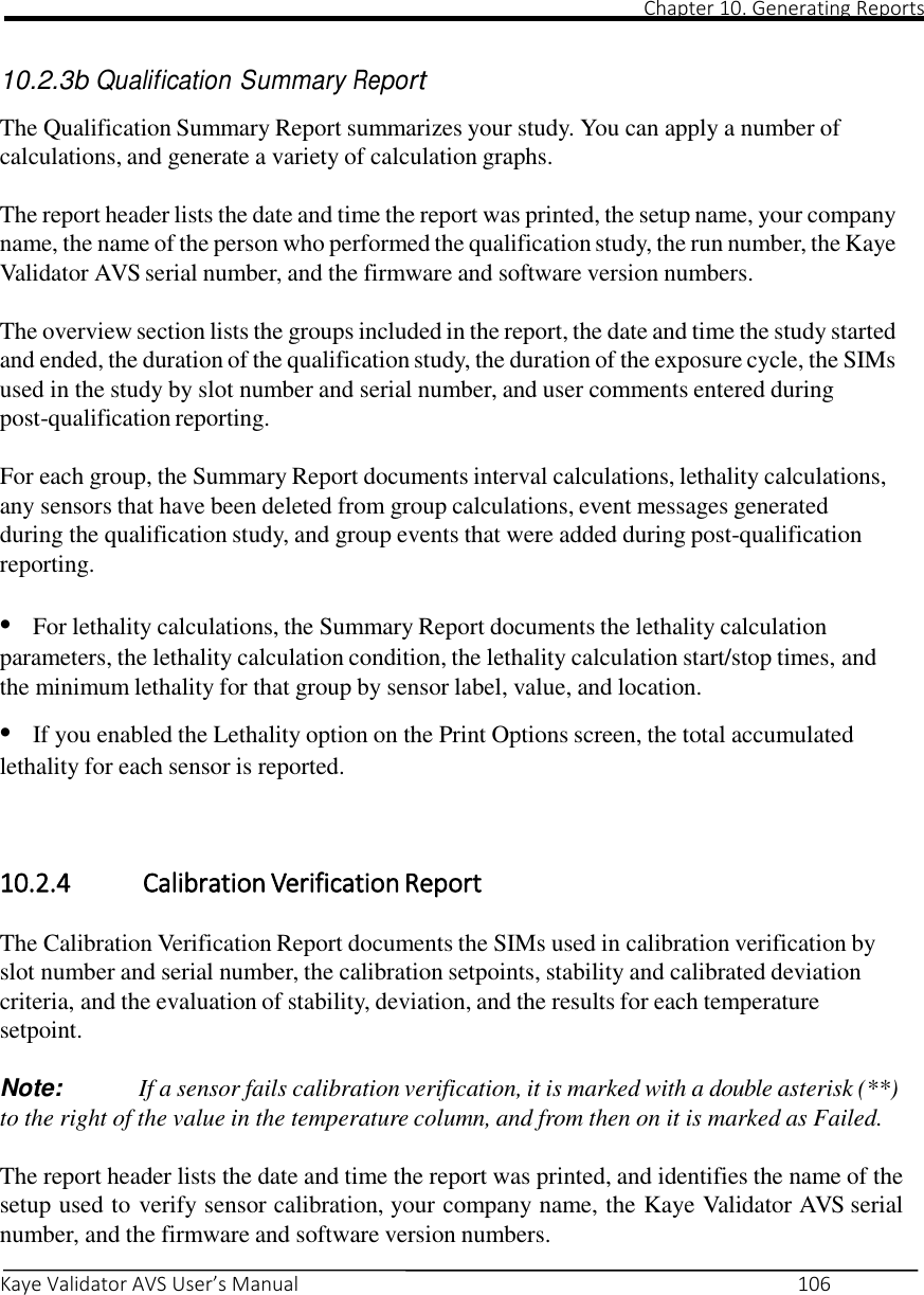                                                                                                                                                                                                                                                                                                                                                                                                                                                                                                Chapter 10. Generating Reports       Kaye Validator AVS User’s Manual     106   10.2.3b Qualification Summary Report  The Qualification Summary Report summarizes your study. You can apply a number of calculations, and generate a variety of calculation graphs.  The report header lists the date and time the report was printed, the setup name, your company name, the name of the person who performed the qualification study, the run number, the Kaye Validator AVS serial number, and the firmware and software version numbers.  The overview section lists the groups included in the report, the date and time the study started and ended, the duration of the qualification study, the duration of the exposure cycle, the SIMs used in the study by slot number and serial number, and user comments entered during post-qualification reporting.  For each group, the Summary Report documents interval calculations, lethality calculations, any sensors that have been deleted from group calculations, event messages generated during the qualification study, and group events that were added during post-qualification reporting.  • For lethality calculations, the Summary Report documents the lethality calculation parameters, the lethality calculation condition, the lethality calculation start/stop times, and the minimum lethality for that group by sensor label, value, and location.  • If you enabled the Lethality option on the Print Options screen, the total accumulated lethality for each sensor is reported.    10.2.4   Calibration Verification Report  The Calibration Verification Report documents the SIMs used in calibration verification by slot number and serial number, the calibration setpoints, stability and calibrated deviation criteria, and the evaluation of stability, deviation, and the results for each temperature setpoint.  Note:  If a sensor fails calibration verification, it is marked with a double asterisk (**) to the right of the value in the temperature column, and from then on it is marked as Failed.  The report header lists the date and time the report was printed, and identifies the name of the setup used to verify sensor calibration, your company name, the Kaye Validator AVS serial number, and the firmware and software version numbers. 