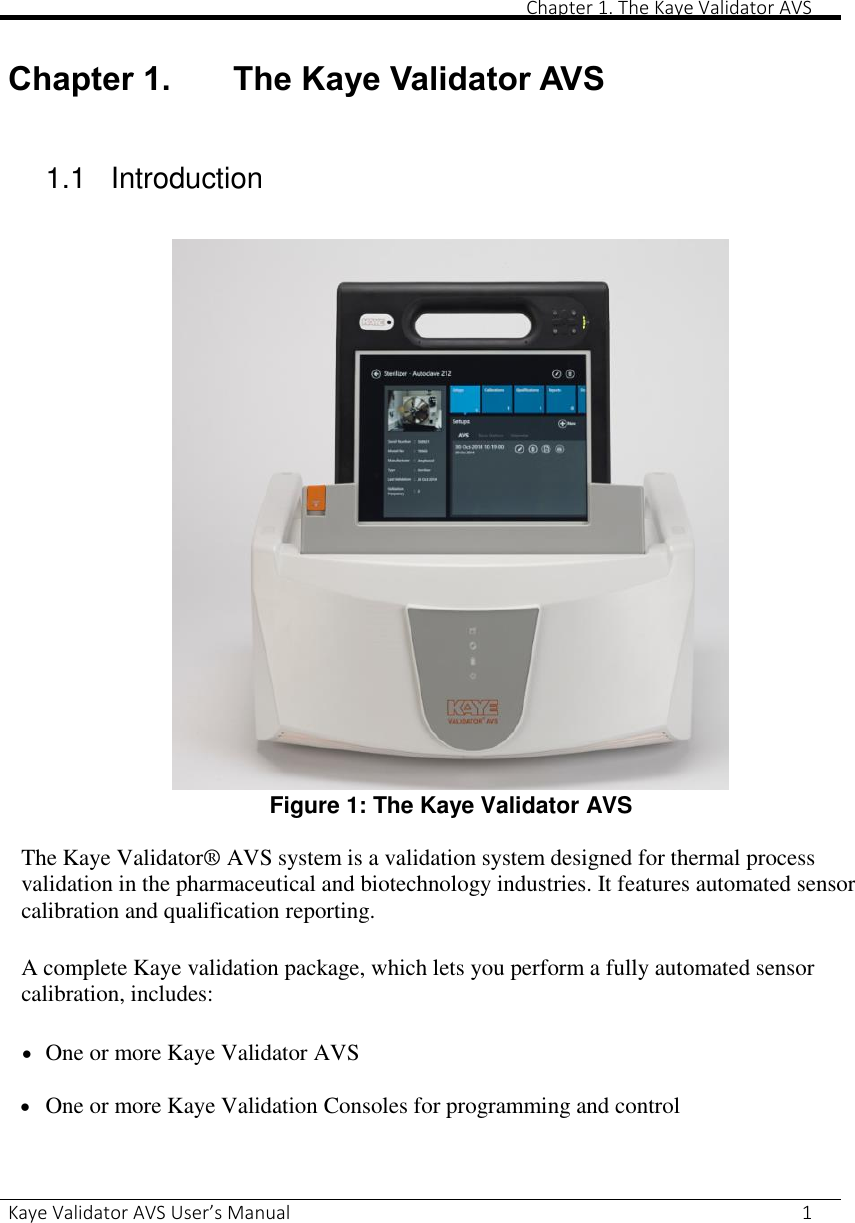       Chapter 1. The Kaye Validator AVS Kaye Validator AVS User’s Manual     1  Chapter 1. The Kaye Validator AVS  1.1    Introduction   Figure 1: The Kaye Validator AVS  The Kaye Validator® AVS system is a validation system designed for thermal process validation in the pharmaceutical and biotechnology industries. It features automated sensor calibration and qualification reporting.  A complete Kaye validation package, which lets you perform a fully automated sensor calibration, includes:   One or more Kaye Validator AVS   One or more Kaye Validation Consoles for programming and control   