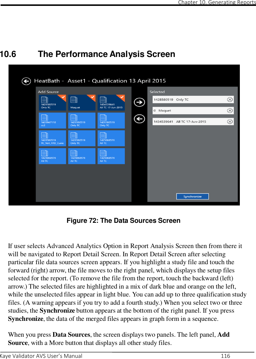                                                                                                                                                                                                                                                                                                                                                                                                                                                                                                Chapter 10. Generating Reports       Kaye Validator AVS User’s Manual     116        10.6  The Performance Analysis Screen                          Figure 72: The Data Sources Screen    If user selects Advanced Analytics Option in Report Analysis Screen then from there it will be navigated to Report Detail Screen. In Report Detail Screen after selecting particular file data sources screen appears. If you highlight a study file and touch the forward (right) arrow, the file moves to the right panel, which displays the setup files selected for the report. (To remove the file from the report, touch the backward (left) arrow.) The selected files are highlighted in a mix of dark blue and orange on the left, while the unselected files appear in light blue. You can add up to three qualification study files. (A warning appears if you try to add a fourth study.) When you select two or three studies, the Synchronize button appears at the bottom of the right panel. If you press Synchronize, the data of the merged files appears in graph form in a sequence.  When you press Data Sources, the screen displays two panels. The left panel, Add Source, with a More button that displays all other study files. 