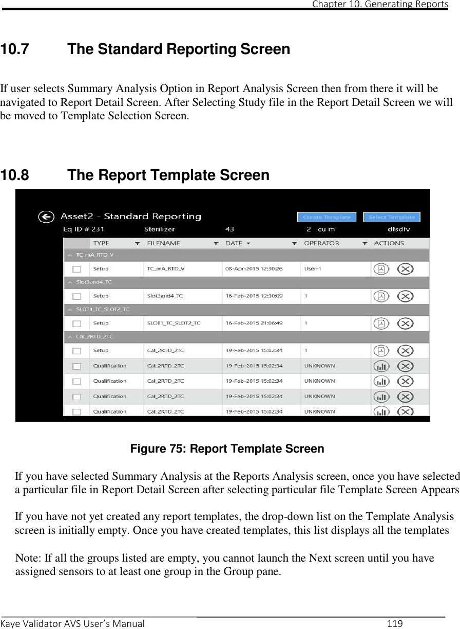                                                                                                                                                                                                                                                                                                                                                                                                                                                                                                Chapter 10. Generating Reports       Kaye Validator AVS User’s Manual     119    10.7  The Standard Reporting Screen   If user selects Summary Analysis Option in Report Analysis Screen then from there it will be navigated to Report Detail Screen. After Selecting Study file in the Report Detail Screen we will be moved to Template Selection Screen.   10.8  The Report Template Screen                        Figure 75: Report Template Screen  If you have selected Summary Analysis at the Reports Analysis screen, once you have selected a particular file in Report Detail Screen after selecting particular file Template Screen Appears  If you have not yet created any report templates, the drop-down list on the Template Analysis screen is initially empty. Once you have created templates, this list displays all the templates  Note: If all the groups listed are empty, you cannot launch the Next screen until you have assigned sensors to at least one group in the Group pane.    