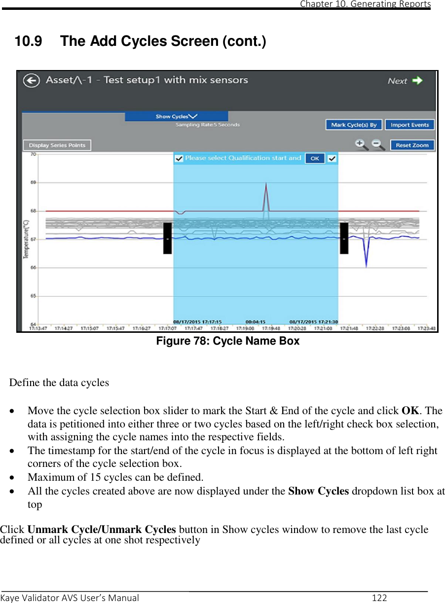                                                                                                                                                                                                                                                                                                                                                                                                                                                                                                Chapter 10. Generating Reports       Kaye Validator AVS User’s Manual     122   10.9  The Add Cycles Screen (cont.)                             Figure 78: Cycle Name Box  Define the data cycles  Move the cycle selection box slider to mark the Start &amp; End of the cycle and click OK. The data is petitioned into either three or two cycles based on the left/right check box selection, with assigning the cycle names into the respective fields.  The timestamp for the start/end of the cycle in focus is displayed at the bottom of left right corners of the cycle selection box.  Maximum of 15 cycles can be defined.  All the cycles created above are now displayed under the Show Cycles dropdown list box at top Click Unmark Cycle/Unmark Cycles button in Show cycles window to remove the last cycle defined or all cycles at one shot respectively   