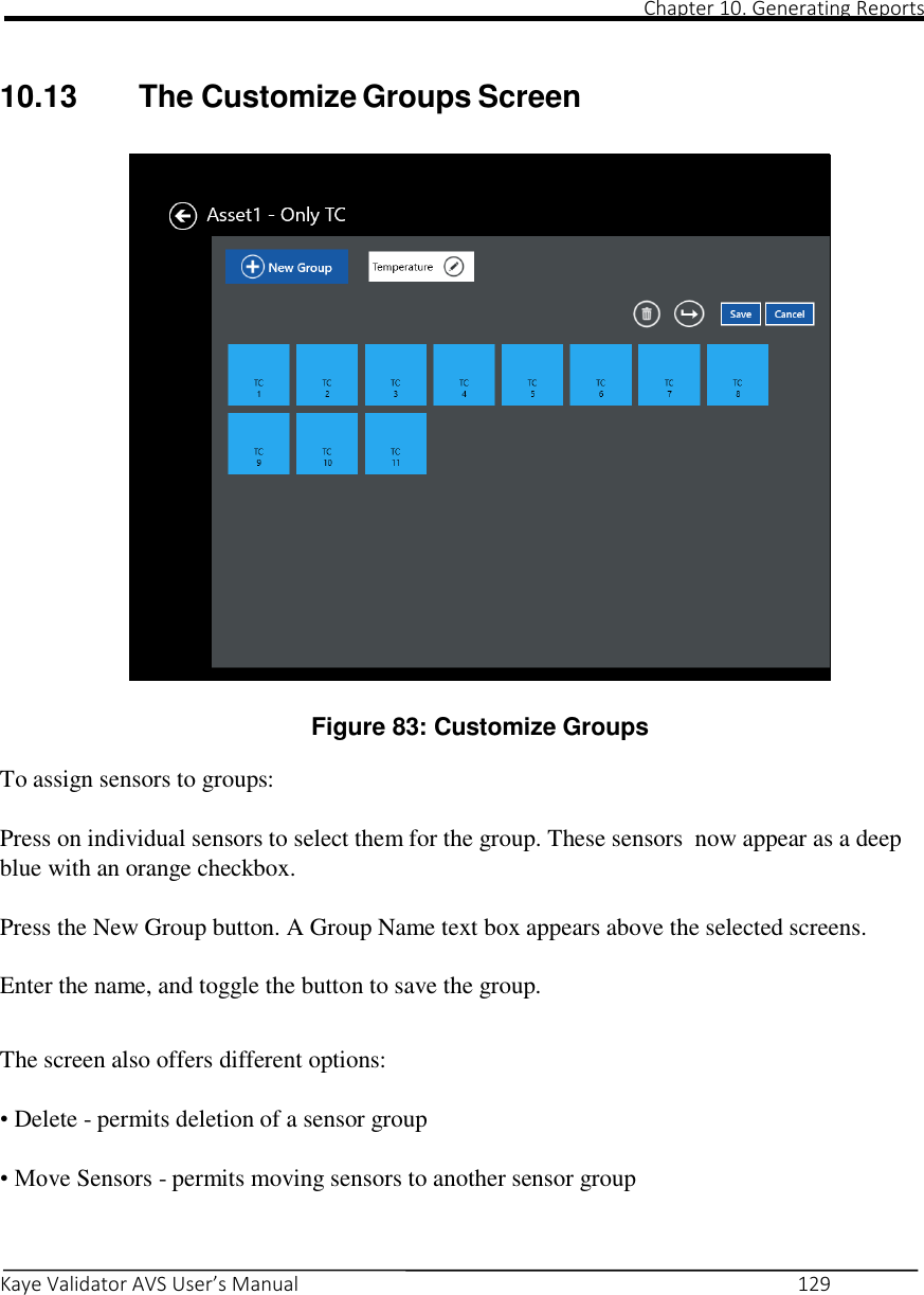                                                                                                                                                                                                                                                                                                                                                                                                                                                                                                Chapter 10. Generating Reports       Kaye Validator AVS User’s Manual     129   10.13  The Customize Groups Screen    Figure 83: Customize Groups  To assign sensors to groups:  Press on individual sensors to select them for the group. These sensors  now appear as a deep blue with an orange checkbox. Press the New Group button. A Group Name text box appears above the selected screens. Enter the name, and toggle the button to save the group.   The screen also offers different options:  • Delete - permits deletion of a sensor group  • Move Sensors - permits moving sensors to another sensor group    
