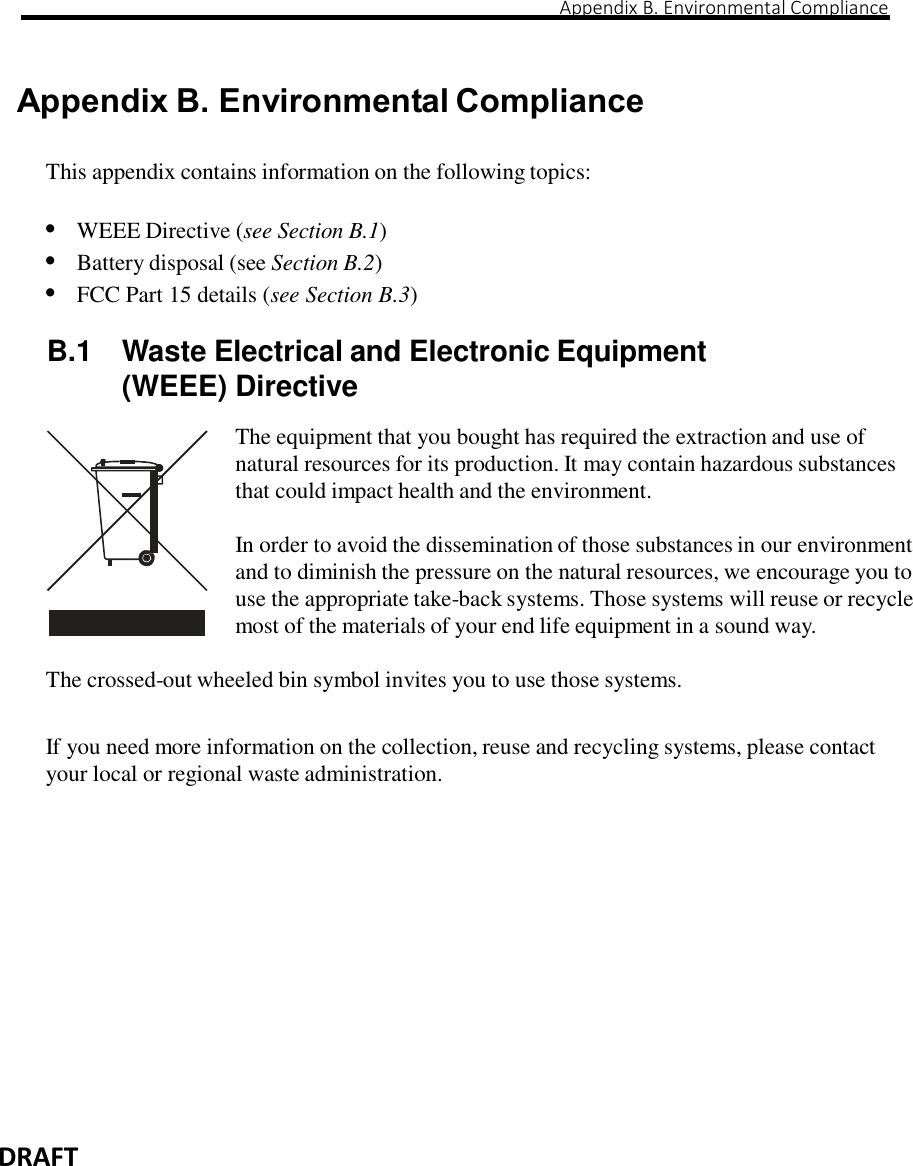                                                                                                                                                                                                                                                                                                                                                                                                                                       Appendix B. Environmental Compliance   DRAFT    Appendix B. Environmental Compliance  This appendix contains information on the following topics:  • WEEE Directive (see Section B.1) • Battery disposal (see Section B.2) • FCC Part 15 details (see Section B.3)  B.1  Waste Electrical and Electronic Equipment (WEEE) Directive  The equipment that you bought has required the extraction and use of natural resources for its production. It may contain hazardous substances that could impact health and the environment.  In order to avoid the dissemination of those substances in our environment and to diminish the pressure on the natural resources, we encourage you to use the appropriate take-back systems. Those systems will reuse or recycle most of the materials of your end life equipment in a sound way.  The crossed-out wheeled bin symbol invites you to use those systems.   If you need more information on the collection, reuse and recycling systems, please contact your local or regional waste administration.                  