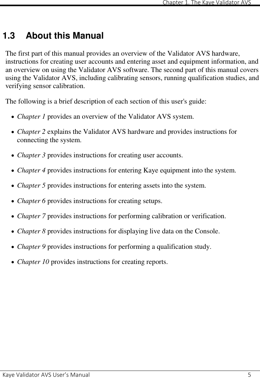       Chapter 1. The Kaye Validator AVS Kaye Validator AVS User’s Manual     5   1.3  About this Manual The first part of this manual provides an overview of the Validator AVS hardware, instructions for creating user accounts and entering asset and equipment information, and an overview on using the Validator AVS software. The second part of this manual covers using the Validator AVS, including calibrating sensors, running qualification studies, and verifying sensor calibration. The following is a brief description of each section of this user&apos;s guide:  Chapter 1 provides an overview of the Validator AVS system.  Chapter 2 explains the Validator AVS hardware and provides instructions for connecting the system.  Chapter 3 provides instructions for creating user accounts.  Chapter 4 provides instructions for entering Kaye equipment into the system.  Chapter 5 provides instructions for entering assets into the system.  Chapter 6 provides instructions for creating setups.  Chapter 7 provides instructions for performing calibration or verification.  Chapter 8 provides instructions for displaying live data on the Console.  Chapter 9 provides instructions for performing a qualification study.  Chapter 10 provides instructions for creating reports.     
