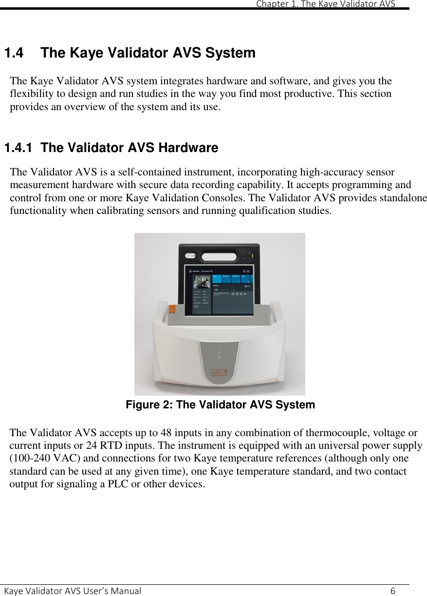       Chapter 1. The Kaye Validator AVS Kaye Validator AVS User’s Manual     6   1.4  The Kaye Validator AVS System The Kaye Validator AVS system integrates hardware and software, and gives you the flexibility to design and run studies in the way you find most productive. This section provides an overview of the system and its use.  1.4.1 The Validator AVS Hardware The Validator AVS is a self-contained instrument, incorporating high-accuracy sensor measurement hardware with secure data recording capability. It accepts programming and control from one or more Kaye Validation Consoles. The Validator AVS provides standalone functionality when calibrating sensors and running qualification studies.  Figure 2: The Validator AVS System  The Validator AVS accepts up to 48 inputs in any combination of thermocouple, voltage or current inputs or 24 RTD inputs. The instrument is equipped with an universal power supply (100-240 VAC) and connections for two Kaye temperature references (although only one standard can be used at any given time), one Kaye temperature standard, and two contact output for signaling a PLC or other devices.    