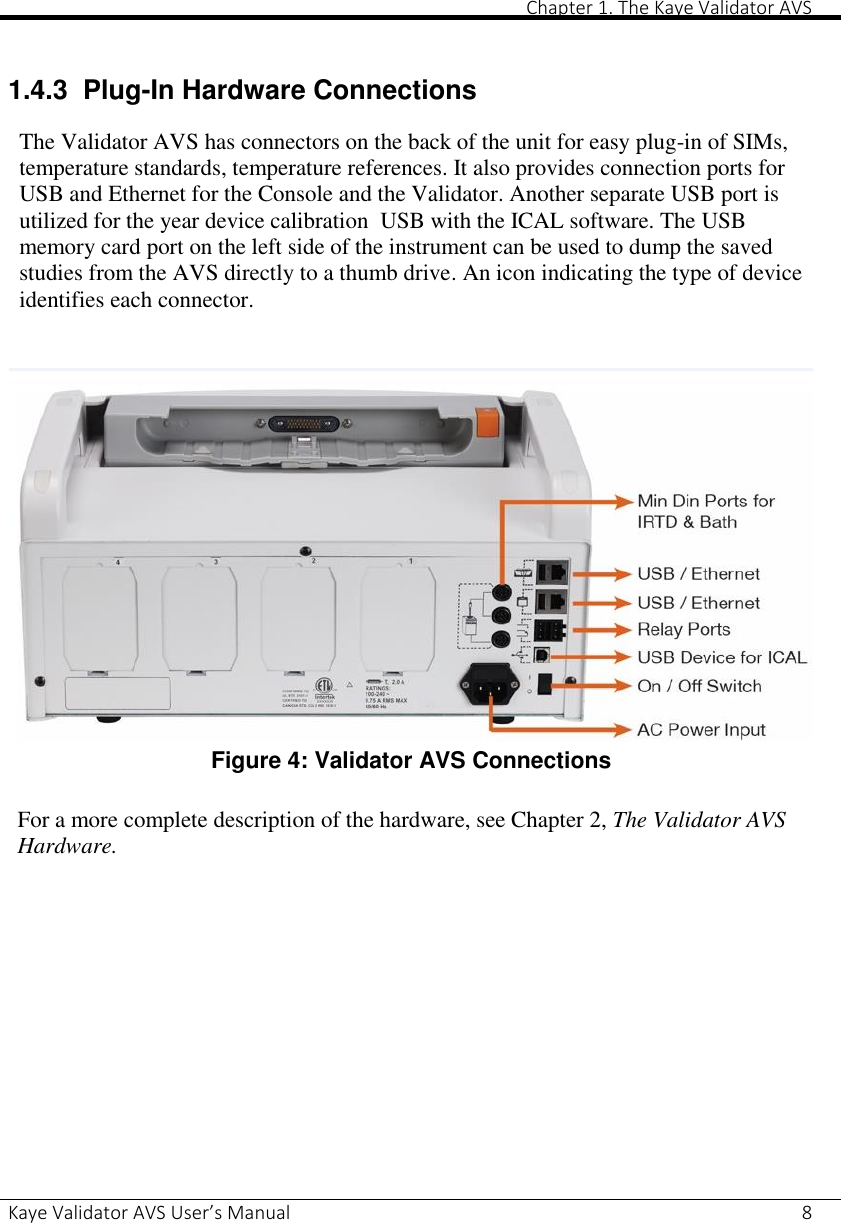       Chapter 1. The Kaye Validator AVS Kaye Validator AVS User’s Manual     8  1.4.3 Plug-In Hardware Connections  The Validator AVS has connectors on the back of the unit for easy plug-in of SIMs, temperature standards, temperature references. It also provides connection ports for USB and Ethernet for the Console and the Validator. Another separate USB port is utilized for the year device calibration  USB with the ICAL software. The USB memory card port on the left side of the instrument can be used to dump the saved studies from the AVS directly to a thumb drive. An icon indicating the type of device identifies each connector.    Figure 4: Validator AVS Connections  For a more complete description of the hardware, see Chapter 2, The Validator AVS Hardware.     