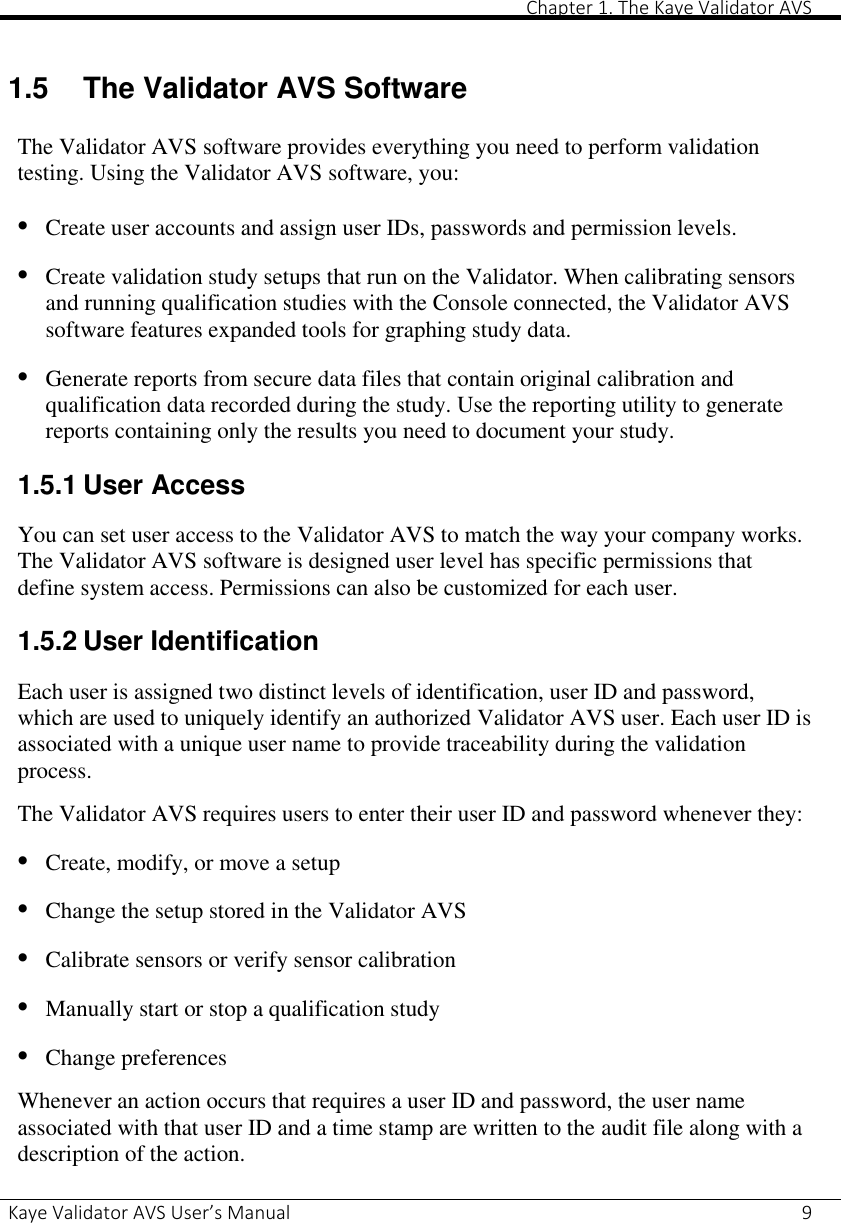       Chapter 1. The Kaye Validator AVS Kaye Validator AVS User’s Manual     9  1.5  The Validator AVS Software The Validator AVS software provides everything you need to perform validation testing. Using the Validator AVS software, you: • Create user accounts and assign user IDs, passwords and permission levels. • Create validation study setups that run on the Validator. When calibrating sensors and running qualification studies with the Console connected, the Validator AVS software features expanded tools for graphing study data. • Generate reports from secure data files that contain original calibration and qualification data recorded during the study. Use the reporting utility to generate reports containing only the results you need to document your study. 1.5.1 User Access You can set user access to the Validator AVS to match the way your company works. The Validator AVS software is designed user level has specific permissions that define system access. Permissions can also be customized for each user. 1.5.2 User Identification Each user is assigned two distinct levels of identification, user ID and password, which are used to uniquely identify an authorized Validator AVS user. Each user ID is associated with a unique user name to provide traceability during the validation process. The Validator AVS requires users to enter their user ID and password whenever they: • Create, modify, or move a setup • Change the setup stored in the Validator AVS • Calibrate sensors or verify sensor calibration • Manually start or stop a qualification study • Change preferences Whenever an action occurs that requires a user ID and password, the user name associated with that user ID and a time stamp are written to the audit file along with a description of the action.  