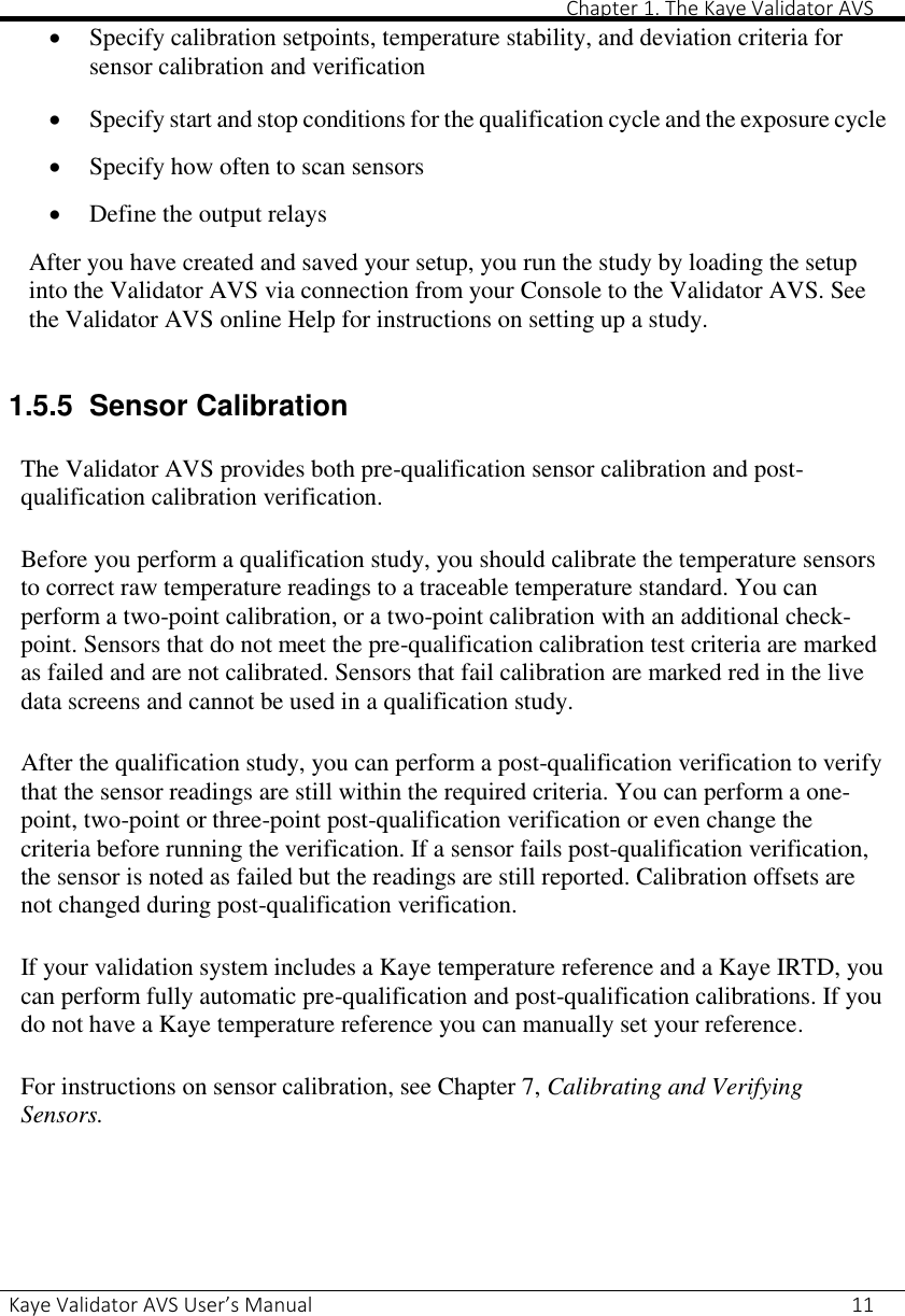       Chapter 1. The Kaye Validator AVS Kaye Validator AVS User’s Manual     11  Specify calibration setpoints, temperature stability, and deviation criteria for sensor calibration and verification   Specify start and stop conditions for the qualification cycle and the exposure cycle   Specify how often to scan sensors   Define the output relays  After you have created and saved your setup, you run the study by loading the setup into the Validator AVS via connection from your Console to the Validator AVS. See the Validator AVS online Help for instructions on setting up a study.  1.5.5  Sensor Calibration  The Validator AVS provides both pre-qualification sensor calibration and post-qualification calibration verification.  Before you perform a qualification study, you should calibrate the temperature sensors to correct raw temperature readings to a traceable temperature standard. You can perform a two-point calibration, or a two-point calibration with an additional check-point. Sensors that do not meet the pre-qualification calibration test criteria are marked as failed and are not calibrated. Sensors that fail calibration are marked red in the live data screens and cannot be used in a qualification study.  After the qualification study, you can perform a post-qualification verification to verify that the sensor readings are still within the required criteria. You can perform a one-point, two-point or three-point post-qualification verification or even change the criteria before running the verification. If a sensor fails post-qualification verification, the sensor is noted as failed but the readings are still reported. Calibration offsets are not changed during post-qualification verification.  If your validation system includes a Kaye temperature reference and a Kaye IRTD, you can perform fully automatic pre-qualification and post-qualification calibrations. If you do not have a Kaye temperature reference you can manually set your reference.  For instructions on sensor calibration, see Chapter 7, Calibrating and Verifying Sensors.    