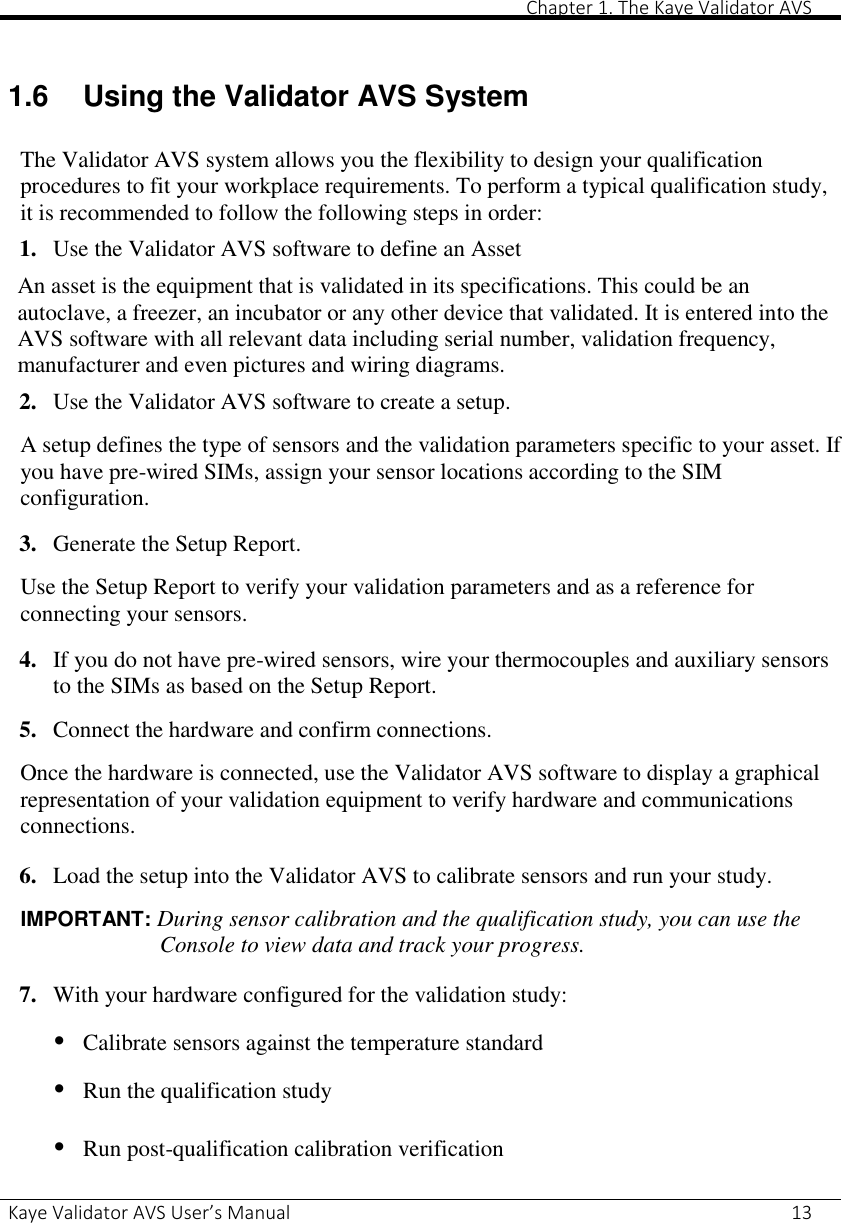       Chapter 1. The Kaye Validator AVS Kaye Validator AVS User’s Manual     13  1.6  Using the Validator AVS System  The Validator AVS system allows you the flexibility to design your qualification procedures to fit your workplace requirements. To perform a typical qualification study, it is recommended to follow the following steps in order: 1. Use the Validator AVS software to define an Asset An asset is the equipment that is validated in its specifications. This could be an autoclave, a freezer, an incubator or any other device that validated. It is entered into the AVS software with all relevant data including serial number, validation frequency, manufacturer and even pictures and wiring diagrams. 2. Use the Validator AVS software to create a setup.  A setup defines the type of sensors and the validation parameters specific to your asset. If you have pre-wired SIMs, assign your sensor locations according to the SIM configuration.  3. Generate the Setup Report.  Use the Setup Report to verify your validation parameters and as a reference for connecting your sensors.  4. If you do not have pre-wired sensors, wire your thermocouples and auxiliary sensors to the SIMs as based on the Setup Report.  5. Connect the hardware and confirm connections.  Once the hardware is connected, use the Validator AVS software to display a graphical representation of your validation equipment to verify hardware and communications connections.  6. Load the setup into the Validator AVS to calibrate sensors and run your study.  IMPORTANT: During sensor calibration and the qualification study, you can use the Console to view data and track your progress.  7. With your hardware configured for the validation study:  • Calibrate sensors against the temperature standard  • Run the qualification study  • Run post-qualification calibration verification  