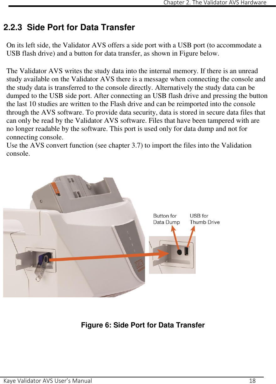                                                                                                                                                                                                                                                                                                                                                                                                                 Chapter 2. The Validator AVS Hardware Kaye Validator AVS User’s Manual     18  2.2.3  Side Port for Data Transfer  On its left side, the Validator AVS offers a side port with a USB port (to accommodate a USB flash drive) and a button for data transfer, as shown in Figure below.  The Validator AVS writes the study data into the internal memory. If there is an unread study available on the Validator AVS there is a message when connecting the console and the study data is transferred to the console directly. Alternatively the study data can be dumped to the USB side port. After connecting an USB flash drive and pressing the button the last 10 studies are written to the Flash drive and can be reimported into the console through the AVS software. To provide data security, data is stored in secure data files that can only be read by the Validator AVS software. Files that have been tampered with are no longer readable by the software. This port is used only for data dump and not for connecting console. Use the AVS convert function (see chapter 3.7) to import the files into the Validation console.        Figure 6: Side Port for Data Transfer     
