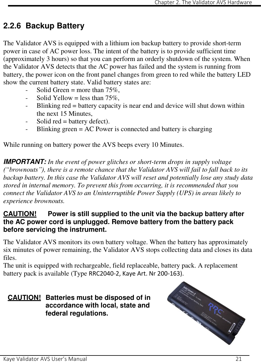                                                                                                                                                                                                                                                                                                                                                                                                                 Chapter 2. The Validator AVS Hardware Kaye Validator AVS User’s Manual     21  2.2.6  Backup Battery  The Validator AVS is equipped with a lithium ion backup battery to provide short-term power in case of AC power loss. The intent of the battery is to provide sufficient time (approximately 3 hours) so that you can perform an orderly shutdown of the system. When the Validator AVS detects that the AC power has failed and the system is running from battery, the power icon on the front panel changes from green to red while the battery LED show the current battery state. Valid battery states are: - Solid Green = more than 75%, - Solid Yellow = less than 75%,  - Blinking red = battery capacity is near end and device will shut down within the next 15 Minutes,  - Solid red = battery defect). - Blinking green = AC Power is connected and battery is charging  While running on battery power the AVS beeps every 10 Minutes.  IMPORTANT: In the event of power glitches or short-term drops in supply voltage (“brownouts”), there is a remote chance that the Validator AVS will fail to fall back to its backup battery. In this case the Validator AVS will reset and potentially lose any study data stored in internal memory. To prevent this from occurring, it is recommended that you connect the Validator AVS to an Uninterruptible Power Supply (UPS) in areas likely to experience brownouts.  CAUTION!  Power is still supplied to the unit via the backup battery after the AC power cord is unplugged. Remove battery from the battery pack before servicing the instrument.  The Validator AVS monitors its own battery voltage. When the battery has approximately six minutes of power remaining, the Validator AVS stops collecting data and closes its data files.  The unit is equipped with rechargeable, field replaceable, battery pack. A replacement battery pack is available (Type RRC2040-2, Kaye Art. Nr 200-163).     CAUTION!  Batteries must be disposed of in accordance with local, state and federal regulations.     