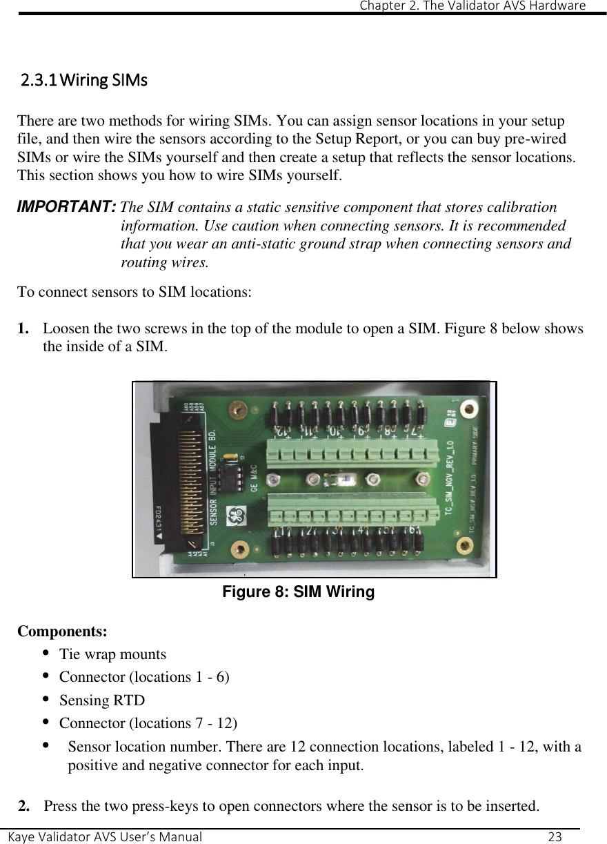                                                                                                                                                                                                                                                                                                                                                                                                                 Chapter 2. The Validator AVS Hardware Kaye Validator AVS User’s Manual     23  1   2.3.1 Wiring SIMs  There are two methods for wiring SIMs. You can assign sensor locations in your setup file, and then wire the sensors according to the Setup Report, or you can buy pre-wired SIMs or wire the SIMs yourself and then create a setup that reflects the sensor locations. This section shows you how to wire SIMs yourself.  IMPORTANT: The SIM contains a static sensitive component that stores calibration information. Use caution when connecting sensors. It is recommended that you wear an anti-static ground strap when connecting sensors and routing wires.  To connect sensors to SIM locations:  1. Loosen the two screws in the top of the module to open a SIM. Figure 8 below shows the inside of a SIM.              Figure 8: SIM Wiring  Components: • Tie wrap mounts • Connector (locations 1 - 6) • Sensing RTD • Connector (locations 7 - 12) • Sensor location number. There are 12 connection locations, labeled 1 - 12, with a positive and negative connector for each input.  2. Press the two press-keys to open connectors where the sensor is to be inserted. 