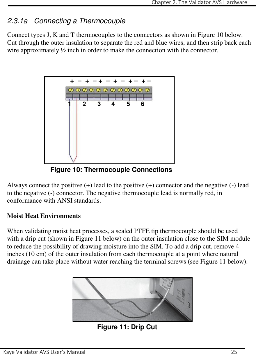                                                                                                                                                                                                                                                                                                                                                                                                                Chapter 2. The Validator AVS Hardware Kaye Validator AVS User’s Manual     25   2.3.1a  Connecting a Thermocouple  Connect types J, K and T thermocouples to the connectors as shown in Figure 10 below. Cut through the outer insulation to separate the red and blue wires, and then strip back each wire approximately ½ inch in order to make the connection with the connector.  +  –  +  – +  –  +  –  + –  + –   1  2  3  4  5  6        Figure 10: Thermocouple Connections  Always connect the positive (+) lead to the positive (+) connector and the negative (-) lead to the negative (-) connector. The negative thermocouple lead is normally red, in conformance with ANSI standards.  Moist Heat Environments  When validating moist heat processes, a sealed PTFE tip thermocouple should be used with a drip cut (shown in Figure 11 below) on the outer insulation close to the SIM module to reduce the possibility of drawing moisture into the SIM. To add a drip cut, remove 4 inches (10 cm) of the outer insulation from each thermocouple at a point where natural drainage can take place without water reaching the terminal screws (see Figure 11 below).         Figure 11: Drip Cut