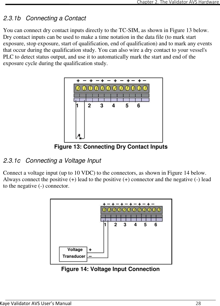                                                                                                                                                                                                                                                                                                                                                                                                                             Chapter 2. The Validator AVS Hardware Kaye Validator AVS User’s Manual     28   2.3.1b  Connecting a Contact  You can connect dry contact inputs directly to the TC-SIM, as shown in Figure 13 below. Dry contact inputs can be used to make a time notation in the data file (to mark start exposure, stop exposure, start of qualification, end of qualification) and to mark any events that occur during the qualification study. You can also wire a dry contact to your vessel&apos;s PLC to detect status output, and use it to automatically mark the start and end of the exposure cycle during the qualification study.   +  –  +  – +  –  +  –  + –  + –    1  2  3  4  5  6      Figure 13: Connecting Dry Contact Inputs  2.3.1c  Connecting a Voltage Input  Connect a voltage input (up to 10 VDC) to the connectors, as shown in Figure 14 below. Always connect the positive (+) lead to the positive (+) connector and the negative (-) lead to the negative (-) connector.   + – + – + – + – + – + –    1  2  3  4  5  6    Voltage  + Transducer  – Figure 14: Voltage Input Connection    