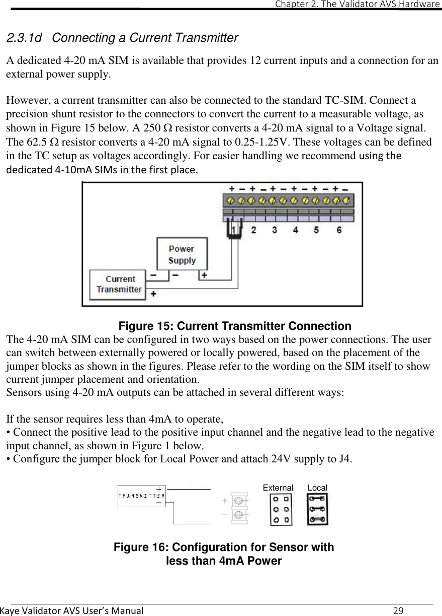                                                                                                                                                                                                                                                                                                                                                                                                                             Chapter 2. The Validator AVS Hardware Kaye Validator AVS User’s Manual     29  2.3.1d  Connecting a Current Transmitter  A dedicated 4-20 mA SIM is available that provides 12 current inputs and a connection for an external power supply.   However, a current transmitter can also be connected to the standard TC-SIM. Connect a precision shunt resistor to the connectors to convert the current to a measurable voltage, as shown in Figure 15 below. A 250  resistor converts a 4-20 mA signal to a Voltage signal. The 62.5  resistor converts a 4-20 mA signal to 0.25-1.25V. These voltages can be defined in the TC setup as voltages accordingly. For easier handling we recommend using the dedicated 4-10mA SIMs in the first place. Figure 15: Current Transmitter Connection The 4-20 mA SIM can be configured in two ways based on the power connections. The user can switch between externally powered or locally powered, based on the placement of the jumper blocks as shown in the figures. Please refer to the wording on the SIM itself to show current jumper placement and orientation. Sensors using 4-20 mA outputs can be attached in several different ways:  If the sensor requires less than 4mA to operate, • Connect the positive lead to the positive input channel and the negative lead to the negative input channel, as shown in Figure 1 below. • Configure the jumper block for Local Power and attach 24V supply to J4.   Figure 16: Configuration for Sensor with less than 4mA Power    External      Local 