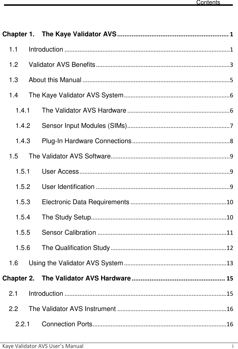                             Contents Kaye Validator AVS User’s Manual     i       Chapter 1. The Kaye Validator AVS .............................................................. 1 1.1 Introduction .................................................................................................... 1 1.2 Validator AVS Benefits ................................................................................. 3 1.3 About this Manual ......................................................................................... 5 1.4 The Kaye Validator AVS System ................................................................ 6 1.4.1 The Validator AVS Hardware .............................................................. 6 1.4.2 Sensor Input Modules (SIMs) .............................................................. 7 1.4.3 Plug-In Hardware Connections ........................................................... 8 1.5 The Validator AVS Software ........................................................................ 9 1.5.1 User Access ........................................................................................... 9 1.5.2 User Identification ................................................................................. 9 1.5.3 Electronic Data Requirements .......................................................... 10 1.5.4 The Study Setup.................................................................................. 10 1.5.5 Sensor Calibration .............................................................................. 11 1.5.6 The Qualification Study ...................................................................... 12 1.6 Using the Validator AVS System .............................................................. 13 Chapter 2. The Validator AVS Hardware .................................................... 15 2.1 Introduction .................................................................................................. 15 2.2 The Validator AVS Instrument .................................................................. 16 2.2.1 Connection Ports ................................................................................. 16 