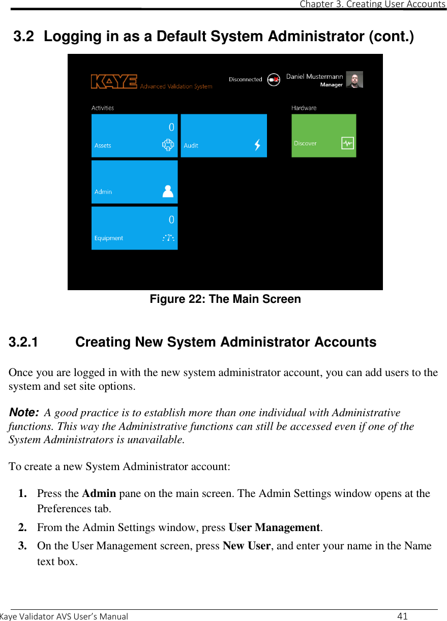                                                                                                                                                                                                                                                                                                                                                                                                                                                                 Chapter 3. Creating User Accounts  Kaye Validator AVS User’s Manual     41  3.2  Logging in as a Default System Administrator (cont.)   Figure 22: The Main Screen  3.2.1   Creating New System Administrator Accounts  Once you are logged in with the new system administrator account, you can add users to the system and set site options.  Note:  A good practice is to establish more than one individual with Administrative functions. This way the Administrative functions can still be accessed even if one of the System Administrators is unavailable.  To create a new System Administrator account:  1. Press the Admin pane on the main screen. The Admin Settings window opens at the Preferences tab. 2. From the Admin Settings window, press User Management.  3. On the User Management screen, press New User, and enter your name in the Name text box.    