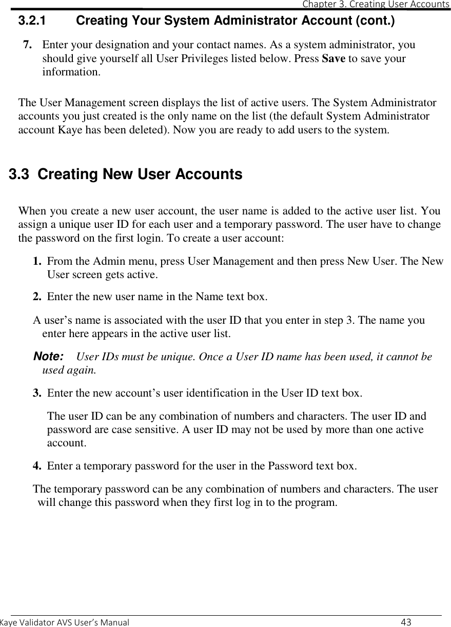                                                                                                                                                                                                                                                                                                                                                                                                                                                                 Chapter 3. Creating User Accounts  Kaye Validator AVS User’s Manual     43 3.2.1  Creating Your System Administrator Account (cont.)  7. Enter your designation and your contact names. As a system administrator, you should give yourself all User Privileges listed below. Press Save to save your information.  The User Management screen displays the list of active users. The System Administrator accounts you just created is the only name on the list (the default System Administrator account Kaye has been deleted). Now you are ready to add users to the system.  3.3  Creating New User Accounts  When you create a new user account, the user name is added to the active user list. You assign a unique user ID for each user and a temporary password. The user have to change the password on the first login. To create a user account:  1. From the Admin menu, press User Management and then press New User. The New User screen gets active.  2. Enter the new user name in the Name text box.  A user’s name is associated with the user ID that you enter in step 3. The name you enter here appears in the active user list.  Note:  User IDs must be unique. Once a User ID name has been used, it cannot be used again.   3. Enter the new account’s user identification in the User ID text box.  The user ID can be any combination of numbers and characters. The user ID and password are case sensitive. A user ID may not be used by more than one active account.  4. Enter a temporary password for the user in the Password text box.  The temporary password can be any combination of numbers and characters. The user will change this password when they first log in to the program.     