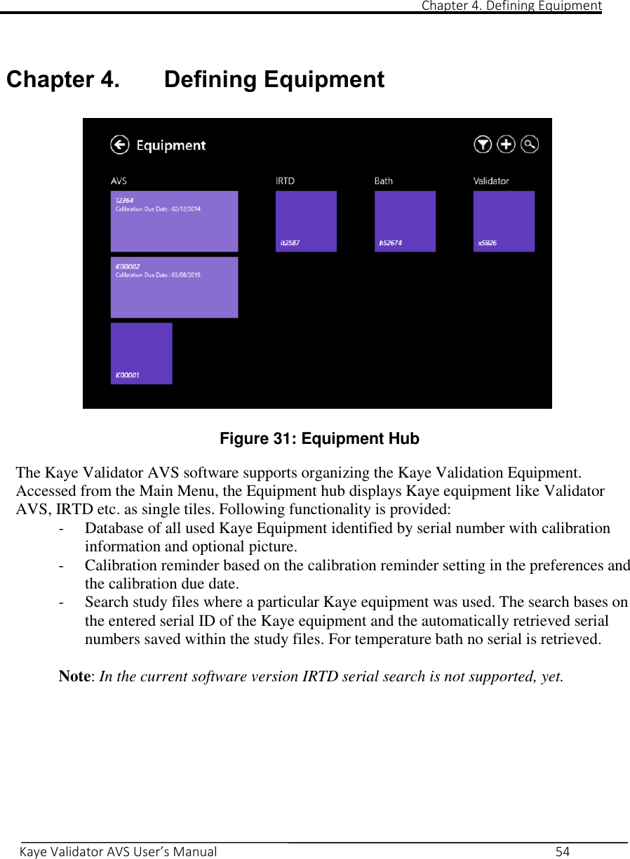                                                                                                                                                                                                                                                                                                                                                                                                                                                                   Chapter 4. Defining Equipment       Kaye Validator AVS User’s Manual     54   Chapter 4. Defining Equipment    Figure 31: Equipment Hub  The Kaye Validator AVS software supports organizing the Kaye Validation Equipment. Accessed from the Main Menu, the Equipment hub displays Kaye equipment like Validator AVS, IRTD etc. as single tiles. Following functionality is provided: - Database of all used Kaye Equipment identified by serial number with calibration information and optional picture. - Calibration reminder based on the calibration reminder setting in the preferences and the calibration due date. - Search study files where a particular Kaye equipment was used. The search bases on the entered serial ID of the Kaye equipment and the automatically retrieved serial numbers saved within the study files. For temperature bath no serial is retrieved.  Note: In the current software version IRTD serial search is not supported, yet.     