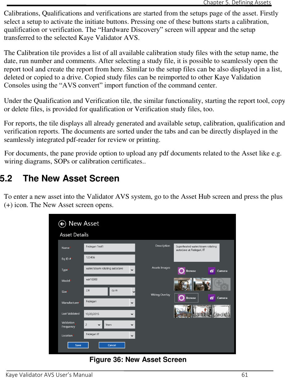                                                                                                                                                                                                                                                                                                                                                                                                                                                                                                                            Chapter 5. Defining Assets       Kaye Validator AVS User’s Manual     61 Calibrations, Qualifications and verifications are started from the setups page of the asset. Firstly select a setup to activate the initiate buttons. Pressing one of these buttons starts a calibration, qualification or verification. The “Hardware Discovery” screen will appear and the setup transferred to the selected Kaye Validator AVS.   The Calibration tile provides a list of all available calibration study files with the setup name, the date, run number and comments. After selecting a study file, it is possible to seamlessly open the report tool and create the report from here. Similar to the setup files can be also displayed in a list, deleted or copied to a drive. Copied study files can be reimported to other Kaye Validation Consoles using the “AVS convert” import function of the command center.  Under the Qualification and Verification tile, the similar functionality, starting the report tool, copy or delete files, is provided for qualification or Verification study files, too.   For reports, the tile displays all already generated and available setup, calibration, qualification and verification reports. The documents are sorted under the tabs and can be directly displayed in the seamlessly integrated pdf-reader for review or printing.    For documents, the pane provide option to upload any pdf documents related to the Asset like e.g. wiring diagrams, SOPs or calibration certificates..  5.2  The New Asset Screen  To enter a new asset into the Validator AVS system, go to the Asset Hub screen and press the plus (+) icon. The New Asset screen opens.   Figure 36: New Asset Screen  