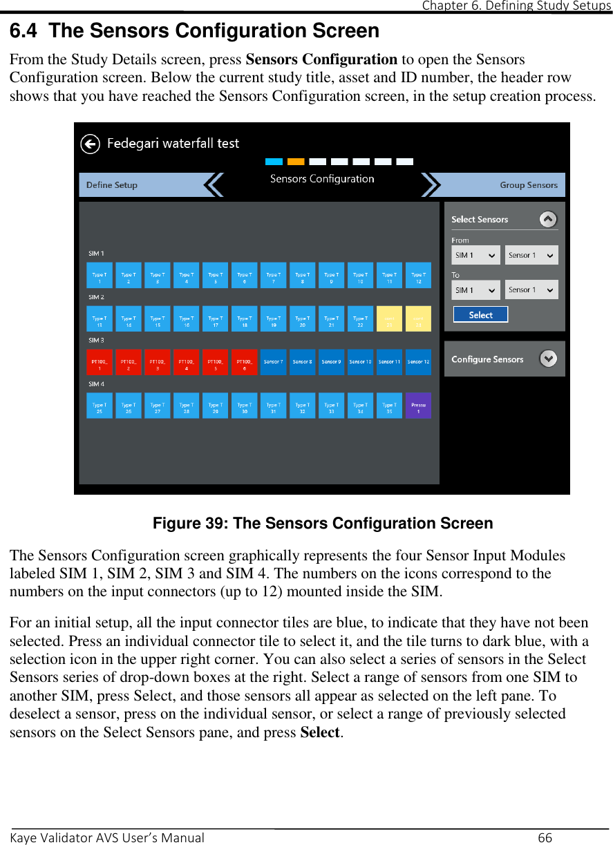                                                                                                                                                                                                                                                                                                                                                                                                                                                                                      Chapter 6. Defining Study Setups       Kaye Validator AVS User’s Manual     66 6.4  The Sensors Configuration Screen From the Study Details screen, press Sensors Configuration to open the Sensors Configuration screen. Below the current study title, asset and ID number, the header row shows that you have reached the Sensors Configuration screen, in the setup creation process.   Figure 39: The Sensors Configuration Screen  The Sensors Configuration screen graphically represents the four Sensor Input Modules labeled SIM 1, SIM 2, SIM 3 and SIM 4. The numbers on the icons correspond to the numbers on the input connectors (up to 12) mounted inside the SIM.  For an initial setup, all the input connector tiles are blue, to indicate that they have not been selected. Press an individual connector tile to select it, and the tile turns to dark blue, with a selection icon in the upper right corner. You can also select a series of sensors in the Select Sensors series of drop-down boxes at the right. Select a range of sensors from one SIM to another SIM, press Select, and those sensors all appear as selected on the left pane. To deselect a sensor, press on the individual sensor, or select a range of previously selected sensors on the Select Sensors pane, and press Select.     