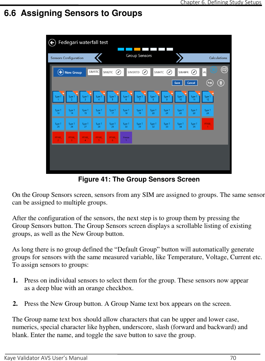                                                                                                                                                                                                                                                                                                                                                                                                                                                                                      Chapter 6. Defining Study Setups       Kaye Validator AVS User’s Manual     70 6.6  Assigning Sensors to Groups    Figure 41: The Group Sensors Screen  On the Group Sensors screen, sensors from any SIM are assigned to groups. The same sensor can be assigned to multiple groups.  After the configuration of the sensors, the next step is to group them by pressing the Group Sensors button. The Group Sensors screen displays a scrollable listing of existing groups, as well as the New Group button.   As long there is no group defined the “Default Group” button will automatically generate groups for sensors with the same measured variable, like Temperature, Voltage, Current etc. To assign sensors to groups:  1. Press on individual sensors to select them for the group. These sensors now appear as a deep blue with an orange checkbox.  2. Press the New Group button. A Group Name text box appears on the screen.  The Group name text box should allow characters that can be upper and lower case, numerics, special character like hyphen, underscore, slash (forward and backward) and blank. Enter the name, and toggle the save button to save the group.  