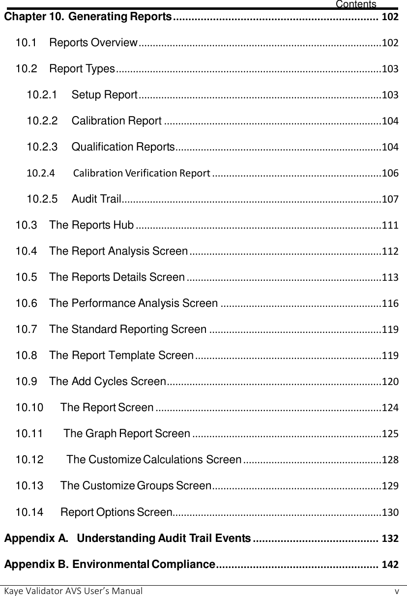                             Contents Kaye Validator AVS User’s Manual     v Chapter 10.    Generating Reports ................................................................... 102 10.1 Reports Overview ...................................................................................... 102 10.2 Report Types .............................................................................................. 103 10.2.1 Setup Report ...................................................................................... 103 10.2.2 Calibration Report ............................................................................. 104 10.2.3 Qualification Reports ......................................................................... 104 10.2.4   Calibration Verification Report ............................................................ 106 10.2.5  Audit Trail ............................................................................................ 107 10.3 The Reports Hub ....................................................................................... 111 10.4 The Report Analysis Screen .................................................................... 112 10.5 The Reports Details Screen ..................................................................... 113 10.6 The Performance Analysis Screen ......................................................... 116 10.7 The Standard Reporting Screen ............................................................. 119 10.8 The Report Template Screen .................................................................. 119 10.9 The Add Cycles Screen ............................................................................ 120 10.10 The Report Screen ................................................................................ 124 10.11  The Graph Report Screen ................................................................... 125 10.12   The Customize Calculations Screen ................................................. 128 10.13 The Customize Groups Screen ............................................................ 129 10.14 Report Options Screen.......................................................................... 130 Appendix A.  Understanding Audit Trail Events ......................................... 132 Appendix B. Environmental Compliance ..................................................... 142 