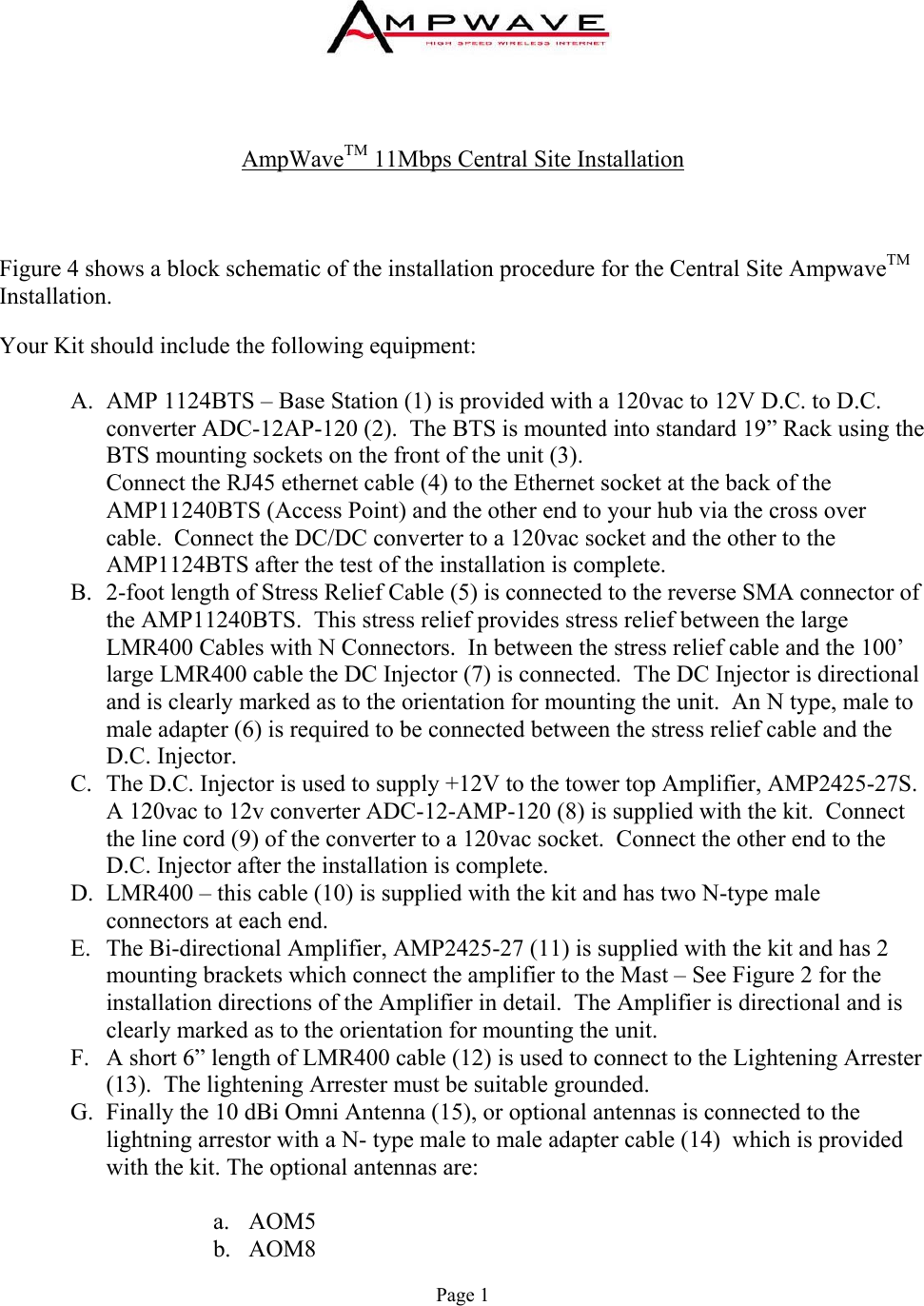     AmpWaveTM 11Mbps Central Site Installation    Figure 4 shows a block schematic of the installation procedure for the Central Site AmpwaveTM Installation.  Your Kit should include the following equipment:  A.  AMP 1124BTS – Base Station (1) is provided with a 120vac to 12V D.C. to D.C. converter ADC-12AP-120 (2).  The BTS is mounted into standard 19” Rack using the BTS mounting sockets on the front of the unit (3).                                             Connect the RJ45 ethernet cable (4) to the Ethernet socket at the back of the AMP11240BTS (Access Point) and the other end to your hub via the cross over cable.  Connect the DC/DC converter to a 120vac socket and the other to the AMP1124BTS after the test of the installation is complete. B.  2-foot length of Stress Relief Cable (5) is connected to the reverse SMA connector of the AMP11240BTS.  This stress relief provides stress relief between the large LMR400 Cables with N Connectors.  In between the stress relief cable and the 100’ large LMR400 cable the DC Injector (7) is connected.  The DC Injector is directional and is clearly marked as to the orientation for mounting the unit.  An N type, male to male adapter (6) is required to be connected between the stress relief cable and the D.C. Injector. C.  The D.C. Injector is used to supply +12V to the tower top Amplifier, AMP2425-27S.  A 120vac to 12v converter ADC-12-AMP-120 (8) is supplied with the kit.  Connect the line cord (9) of the converter to a 120vac socket.  Connect the other end to the D.C. Injector after the installation is complete. D.  LMR400 – this cable (10) is supplied with the kit and has two N-type male connectors at each end. E.  The Bi-directional Amplifier, AMP2425-27 (11) is supplied with the kit and has 2 mounting brackets which connect the amplifier to the Mast – See Figure 2 for the installation directions of the Amplifier in detail.  The Amplifier is directional and is clearly marked as to the orientation for mounting the unit. F.  A short 6” length of LMR400 cable (12) is used to connect to the Lightening Arrester (13).  The lightening Arrester must be suitable grounded. G.  Finally the 10 dBi Omni Antenna (15), or optional antennas is connected to the lightning arrestor with a N- type male to male adapter cable (14)  which is provided with the kit. The optional antennas are:  a. AOM5 b. AOM8 Page 1 